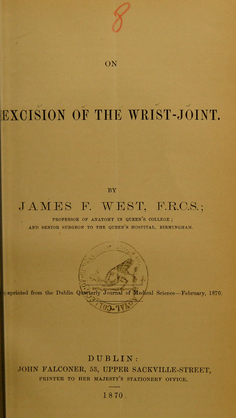 EXCISION OF THE WRIST-JOINT BY JAMES F. WEST, F.R.C.S.; PROFESSOR OP ANATOMY IN QUEEN’S COLLEGE ; AND SENIOR SURGEON TO THE QUEEN’S HOSPITAL, BIRMINGHAM. DUBLIN: JOHN FALCONER, 53, UPPER SACKVILLE-STREET, PRINTER TO HER MAJESTY’S STATIONERY OFFICE.