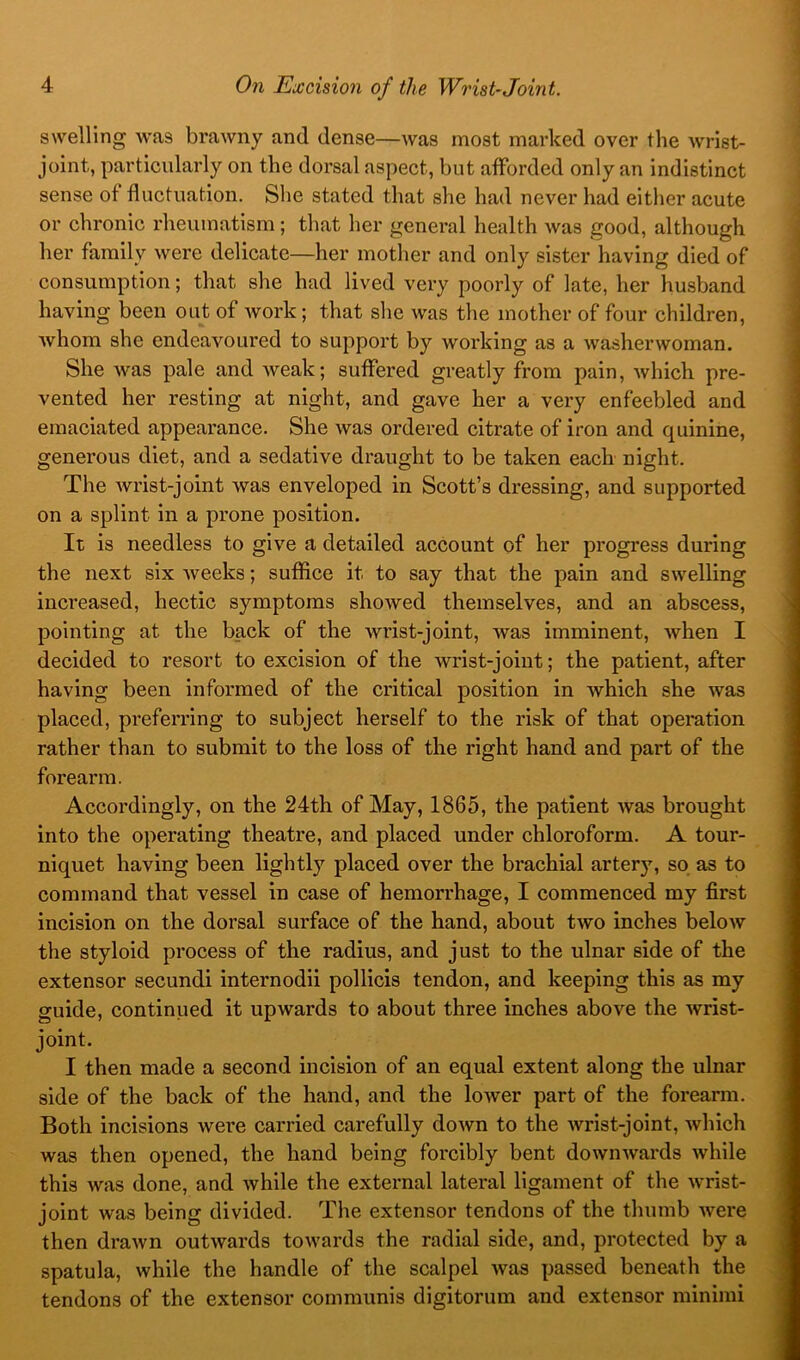 swelling was brawny and dense—was most marked over the wrist- joint, particularly on the dorsal aspect, but afforded only an indistinct sense of fluctuation. She stated that she had never had either acute or chronic rheumatism; that her general health was good, although her family were delicate—her mother and only sister having died of consumption; that she had lived very poorly of late, her husband having been out of work; that slie was the mother of four children, whom she endeavoured to support by working as a washerwoman. She was pale and weak; suffered greatly from pain, which pre- vented her resting at night, and gave her a very enfeebled and emaciated appearance. She was ordered citrate of iron and quinine, generous diet, and a sedative draught to be taken each night. The Avrist-joint was enveloped in Scott’s dressing, and supported on a splint in a prone position. It is needless to give a detailed account of her progress during the next six Aveeks; suffice it to say that the pain and SAvelling increased, hectic symptoms shoAved themselves, and an abscess, pointing at the back of the wrist-joint, was imminent, Avhen I decided to resort to excision of the wrist-joint; the patient, after having been informed of the critical position in Avhich she was placed, preferring to subject herself to the risk of that operation rather than to submit to the loss of the right hand and part of the forearm. Accordingly, on the 24th of May, 1865, the patient Avas brought into the operating theatre, and placed under chloroform. A tour- niquet having been lightly placed over the brachial artery, so as to command that vessel in case of hemorrhage, I commenced my first incision on the dorsal surface of the hand, about tAvo inches beloAV the styloid process of the radius, and just to the ulnar side of the extensor secundi internodii pollicis tendon, and keeping this as my guide, continued it upwards to about three inches above the wrist- joint. I then made a second incision of an equal extent along the ulnar side of the back of the hand, and the lower part of the forearm. Both incisions Avere carried carefully doAvn to the Avrist-joint, Avhlch was then opened, the hand being forcibly bent doAvnAvards Avhlle this was done, and Avhile the external lateral ligament of the Avrist- joint was being divided. The extensor tendons of the thumb Avere then draAvn outAvards toAvards the radial side, and, protected by a spatula, Avhile the handle of the scalpel Avas passed beneath the tendons of the extensor communis digitorum and extensor minimi