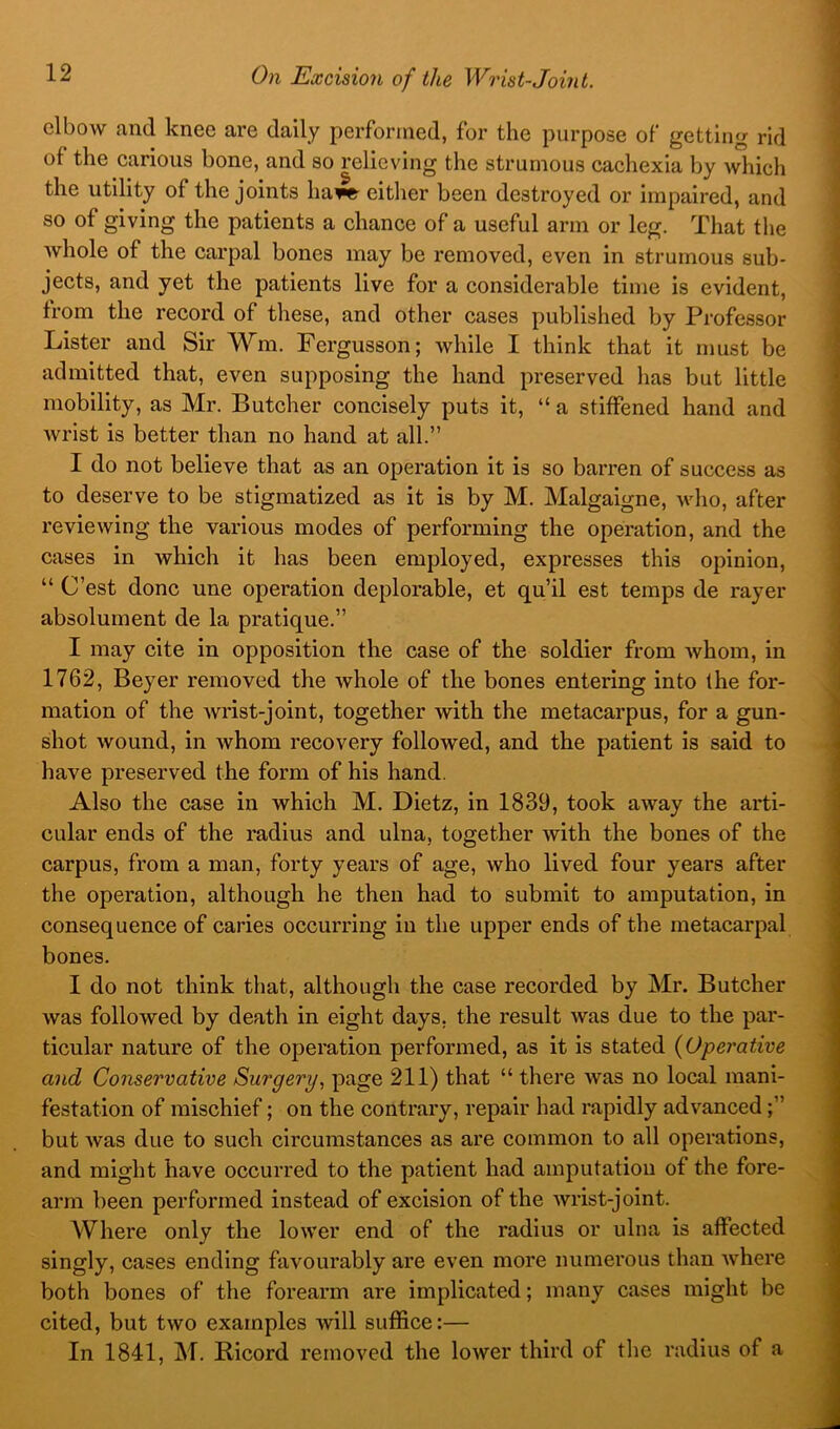 elbow and knee are daily performed, for the purpose of getting rid of the carious bone, and so relieving the strumous cachexia by which the utility of the joints ha^ either been destroyed or impaired, and so of giving the patients a chance of a useful arm or leg. That tlie whole of the carpal bones may be removed, even in strumous sub- jects, and yet the patients live for a considerable time is evident, from the record of these, and other cases published by Professor Lister and Sir Wm. Fergusson; while I think that it must be admitted that, even supposing the hand preserved has but little mobility, as Mr. Butcher concisely puts it, “a stiffened hand and wrist is better than no hand at all.” I do not believe that as an operation it is so barren of success as to deserve to be stigmatized as it is by M. Malgaigne, who, after reviewing the various modes of performing the operation, and the cases in which it has been employed, expresses this opinion, “ C’est done une operation deplorable, et qu’il est temps de rayer absolument de la pratique.” I may cite in opposition the case of the soldier from whom, in 1762, Beyer removed the whole of the bones entering into the for- mation of the Avi’ist-joint, together with the metacarpus, for a gun- shot wound, in whom recovery followed, and the patient is said to have preserved the form of his hand. Also the case in which M. Dietz, in 1839, took away the arti- cular ends of the radius and ulna, together with the bones of the carpus, from a man, forty years of age, who lived four years after the operation, although he then had to submit to amputation, in consequence of caries occurring in the upper ends of the metacarpal bones. I do not think that, although the case recorded by Mr. Butcher was followed by death in eight days, the result was due to the par- ticular nature of the operation performed, as it is stated {Operative and Conservative Surgery, page 211) that “ there Avas no local mani- festation of mischief; on the contrary, repair had rapidly advanced but Avas due to such circumstances as are common to all operations, and might have occurred to the patient had amputation of the fore- arm been performed instead of excision of the Avrist-joint. Where only the loAver end of the radius or ulna is affected singly, cases ending favourably are even more numerous than Avhere both bones of the forearm are implicated; many cases might be cited, but two examples will suffice:— In 1841, M. Bicord removed the lower third of the radius of a