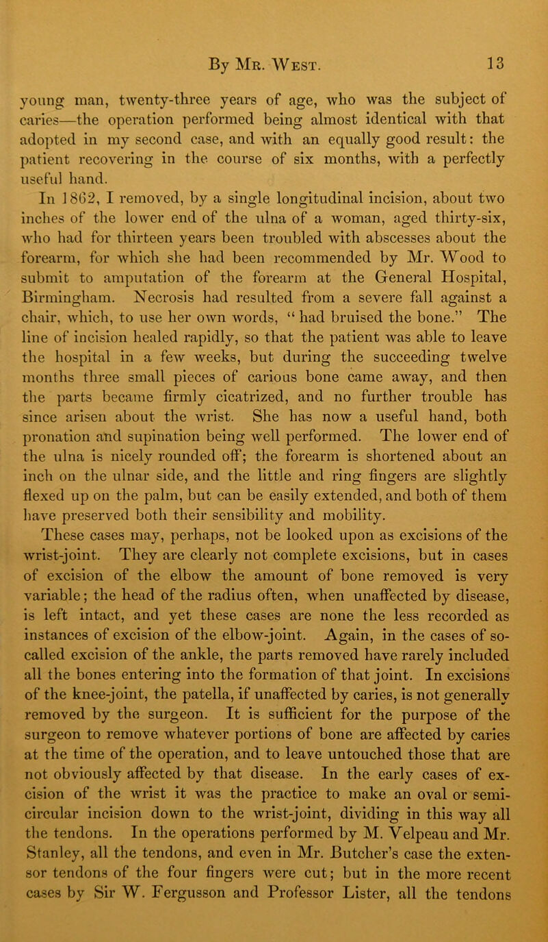 young man, twenty-three years of age, who was the subject of caries—the operation performed being almost identical with that adopted in my second case, and with an equally good result: the patient recovering in the course of six months, with a perfectly useful hand. In J 802, I removed, by a single longitudinal incision, about two inches of the lower end of the ulna of a woman, aged thirty-six, who had for thirteen years been troubled with abscesses about the forearm, for which she had been recommended by Mr. Wood to submit to amputation of the forearm at the General Hospital, Birmingham. Necrosis had resulted from a severe fall against a chair, which, to use her own words, “ had bruised the bone.” The line of incision healed rapidly, so that the patient was able to leave the hospital in a few weeks, but during the succeeding twelve months three small pieces of carious bone came away, and then the parts became firmly cicatrized, and no further trouble has since arisen about the wrist. She has now a useful hand, both pronation and supination being well performed. The lower end of the ulna is nicely rounded off; the forearm is shortened about an inch on the ulnar side, and the little and ring fingers are slightly flexed up on the palm, but can be easily extended, and both of them have preserved both their sensibility and mobility. These cases may, perhaps, not be looked upon as excisions of the wrist-joint. They are clearly not complete excisions, but in cases of excision of the elbow the amount of bone removed is very variable; the head of the radius often, when unaffected by disease, is left intact, and yet these cases are none the less recorded as instances of excision of the elbow-joint. Again, in the cases of so- called excision of the ankle, the parts removed have rarely included all the bones entering into the formation of that joint. In excisions of the knee-joint, the patella, if unaffected by caries, is not generally removed by the surgeon. It is sufficient for the purpose of the surgeon to remove whatever portions of bone are affected by caries at the time of the operation, and to leave untouched those that are not obviously affected by that disease. In the early cases of ex- cision of the wrist it was the practice to make an oval or semi- circular incision down to the wrist-joint, dividing in this way all the tendons. In the operations performed by M. Velpeau and Mr. Stanley, all the tendons, and even in Mr. Butcher’s case the exten- sor tendons of the four fingers were cut; but in the more recent cases by Sir W. Fergusson and Professor Lister, all the tendons