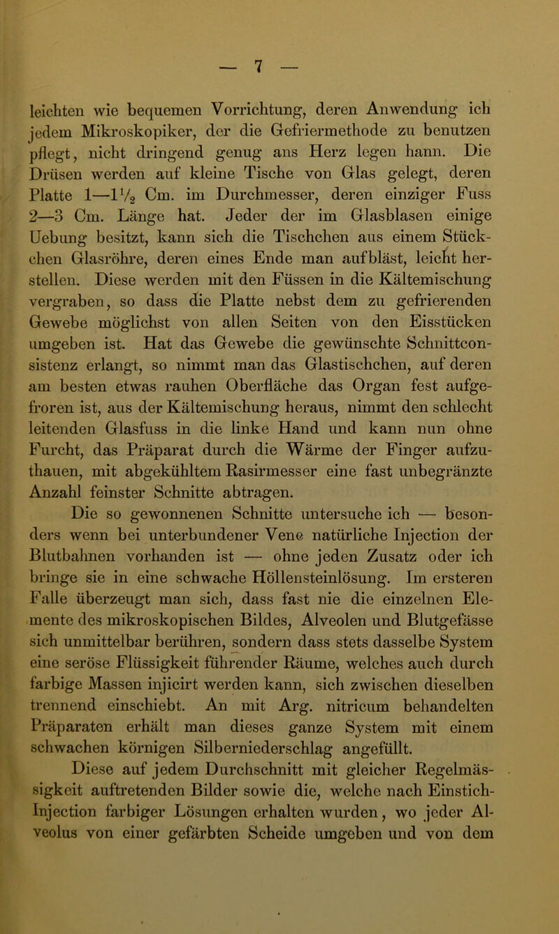 leichten wie bequemen Vorrichtung, deren Anwendung ich jedem Mikroskopiker, der die Gefriermethode zu benutzen pflegt, nicht dringend genug ans Herz legen hann. Die Drüsen werden auf kleine Tische von Glas gelegt, deren Platte 1—IV2 Cm. im Durchmesser, deren einziger Fuss 2—3 Cm. Länge hat. Jeder der im Glasblasen einige Uebung besitzt, kann sich die Tischchen aus einem Stück- chen Glasröhre, deren eines Ende man auf bläst, leicht her- stellen. Diese werden mit den Füssen in die Kältemischung vergraben, so dass die Platte nebst dem zu gefrierenden Gewebe möglichst von allen Seiten von den Eisstücken umgeben ist. Hat das Gewebe die gewünschte Schnittcon- sistenz erlangt, so nimmt man das Glastischchen, auf deren am besten etwas rauhen Oberfläche das Organ fest aufge- froren ist, aus der Kältemischung heraus, nimmt den schlecht leitenden Glasfuss in die linke Hand und kann nun ohne Furcht, das Präparat durch die Wärme der Finger aufzu- thauen, mit abgekühltem Rasirmesser eine fast unbegränzte Anzahl feinster Schnitte abtragen. Die so gewonnenen Schnitte untersuche ich — beson- ders wenn bei unterbundener Vene natürliche Injection der Blutbahnen vorhanden ist — ohne jeden Zusatz oder ich bringe sie in eine schwache Höllensteinlösung. Im ersteren Falle überzeugt man sich, dass fast nie die einzelnen Ele- mente des mikroskopischen Bildes, Alveolen und Blutgefässe sich unmittelbar berühren, sondern dass stets dasselbe System eine seröse Flüssigkeit führender Räume, welches auch durch farbige Massen injicirt werden kann, sich zwischen dieselben trennend einschiebt. An mit Arg. nitricum behandelten Präparaten erhält man dieses ganze System mit einem schwachen körnigen Silberniederschlag angefüllt. Diese auf jedem Durchschnitt mit gleicher Regelmäs- sigkeit auftretenden Bilder sowie die, welche nach Einstich- Injection farbiger Lösungen erhalten wurden, wo jeder Al- veolus von einer gefärbten Scheide umgeben und von dem