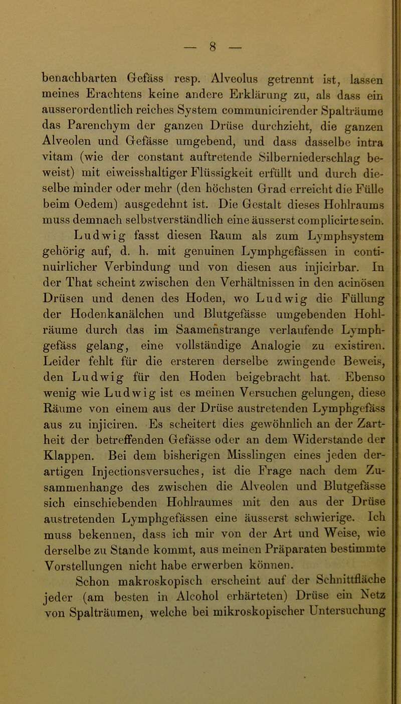 benachbarten Gefäss resp. Alveolus getrennt ist, lassen meines Erachtens keine andere Erklärung zu, als dass ein ausserordentlich reiches System communicirender Spalträume das Parenchym der ganzen Drüse durchzieht, die ganzen Alveolen und Gefässe umgebend, und dass dasselbe intra vitam (wie der constant auftretende Silberniederschlag be- weist) mit eiweisshaltiger Flüssigkeit erfüllt und durch die- selbe minder oder mehr (den höchsten Grad erreicht die Fülle beim Oedem) ausgedehnt ist. Die Gestalt dieses Hohlraums muss demnach selbstverständlich eineäusserst complicirtesein. Ludwig fasst diesen Raum als zum Lymphsystem gehörig auf, d. h. mit genuinen Lymphgefässen in conti- nuirlieber Verbindung und von diesen aus injicirbar. In der That scheint zwischen den Verhältnissen in den acinösen Drüsen und denen des Hoden, wo Ludwig die Füllung der Hodenkanälchen und Blutgefässe umgebenden Hohl- räume durch das im Saamehstrange verlaufende Lymph- gefäss gelang, eine vollständige Analogie zu existiren. Leider fehlt für die ersteren derselbe zwingende Beweis, den Ludwig für den Hoden beigebracht hat. Ebenso wenig wie Ludwig ist es meinen Versuchen gelungen, diese Räume von einem aus der Drüse austretenden LympHgefass aus zu injiciren. Es scheitert dies gewöhnlich an der Zart- heit der betreffenden Gefässe oder an dem Widerstande der Klappen. Bei dem bisherigen Misslingen eines jeden der- artigen InjectionsVersuches, ist die Frage nach dem Zu- sammenhänge des zwischen die Alveolen und Blutgefässe sich einschiebenden Hohlraumes mit den aus der Drüse austretenden Lymphgefässen eine äusserst schwierige. Ich muss bekennen, dass ich mir von der Art und Weise, wie derselbe zu Stande kommt, aus meinen Präparaten bestimmte Vorstellungen nicht habe erwerben können. Schon makroskopisch erscheint auf der Schnittfläche jeder (am besten in Alcohol erhärteten) Drüse ein Netz von Spalträumen, welche bei mikroskopischer Untersuchung