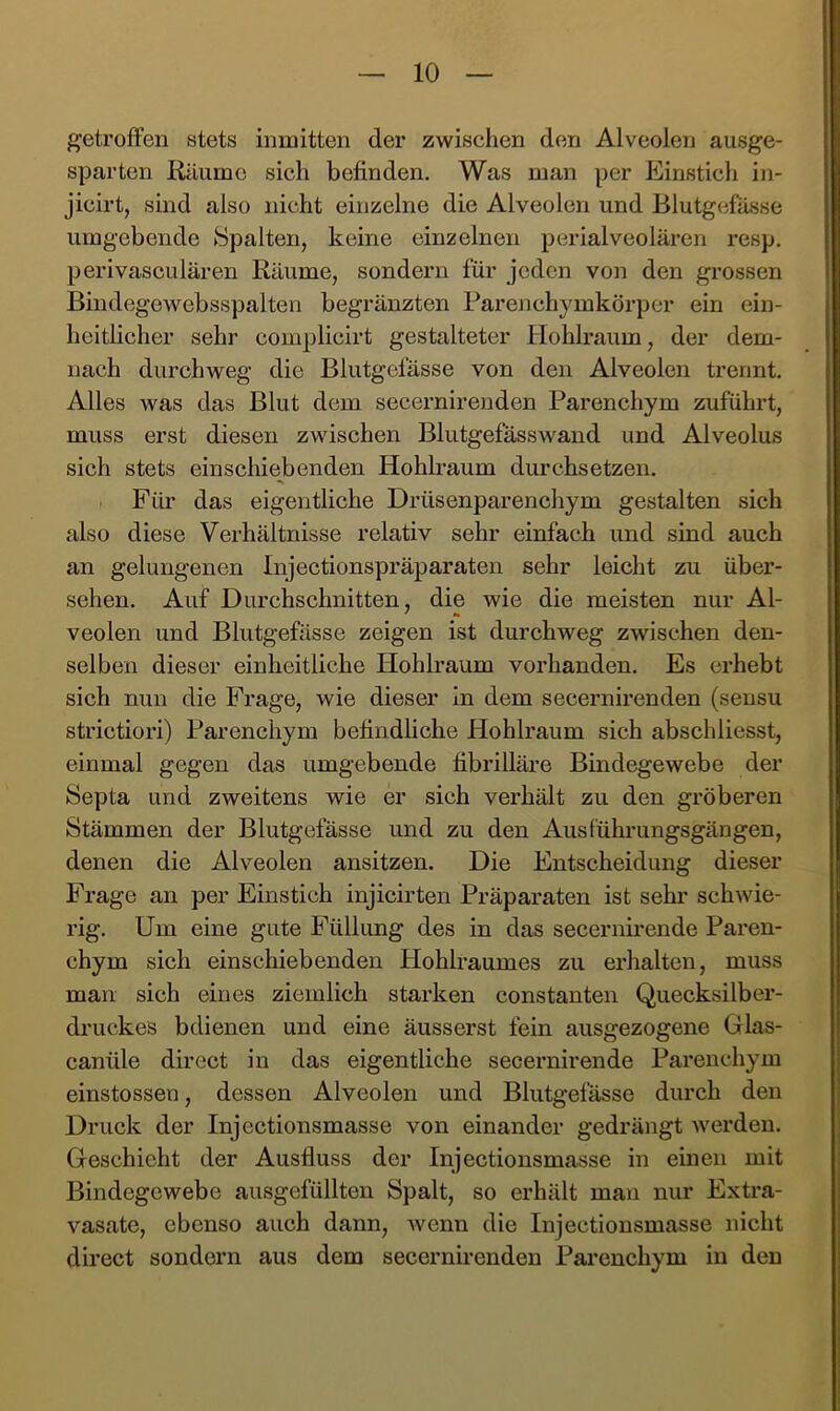 getroffen stets inmitten der zwischen den Alveolen ausge- sparten Rilumc sich befinden. Was man per Einstich in- jicirt, sind also nicht einzelne die Alveolen und Blutgefässe umgebende Spalten, keine einzelnen perialveolären resp. perivasculären Räume, sondern für jeden von den grossen Bindegewebsspalten begränzten Parenchymkörper ein ein- heitlicher sehr complicirt gestalteter Hohlraum, der dem- nach durchweg die Blutgefässe von den Alveolen trennt. Alles was das Blut dem secernirenden Parenchym zuführt, muss erst diesen zwischen Blutgefässwand und Alveolus sich stets einschiebenden Hohlraum durchsetzen. Für das eigentliche Drüsenparendiym gestalten sich also diese Verhältnisse relativ sehr einfach und sind auch an gelungenen Injectionspräparaten sehr leicht zu über- sehen. Auf Durchschnitten, die wie die meisten nur Al- veolen und Blutgefässe zeigen ist durchweg zwischen den- selben dieser einheitliche Hohlraum vorhanden. Es erhebt sich nun die Frage, wie dieser in dem secernirenden (sensu strictiori) Parenchym befindliche Hohlraum sich abschliesst, einmal gegen das umgebende fibrilläre Bindegewebe der Septa und zweitens wie er sich verhält zu den gröberen Stämmen der Blutgefässe und zu den Ausführungsgängen, denen die Alveolen ansitzen. Die Entscheidimg dieser Frage an per Einstich injicirten Präparaten ist sehr schwie- rig. Um eine gute Füllung des in das secernirende Paren- chym sich einschiebenden Hohlraumes zu erhalten, muss man sich eines ziemlich starken constanten Quecksilber- druckes bdienen und eine äusserst fein ausgezogene Glas- canüle direct in das eigentliche secernirende Parenchym einstossen, dessen Alveolen und Blutgefässe durch den Druck der Injectionsmasse von einander gedrängt werden. Geschieht der Ausfluss der Injectionsmasse in einen mit Bindegewebe ausgefüllten Spalt, so erhält man nur Extra- vasate, ebenso auch dann, Avenn die Injectionsmasse nicht direct sondern aus dem secernirenden Parenchym in den