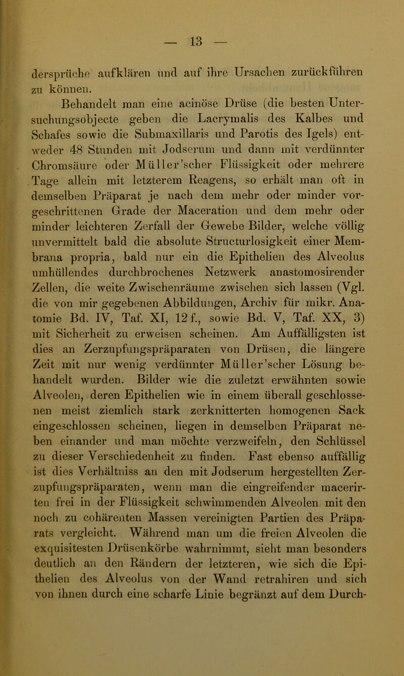 dersprücho aufklären und auf ihre Ursachen zurückführen zu können. Behandelt man eine acinöse Drüse (die besten Unter- suchungsobjecte geben die Lacrymalis des Kalbes und Schafes sowie die Submaxillaris und Parotis des Igels) ent- weder 48 SUinden mit Jodserum und dann mit verdünnter Chromsäure oder Müller’scher Flüssigkeit oder mehrere Tage allein mit letzterem Reagens, so erhält man oft in demselben Präparat je nach dem mehr oder minder vor- geschrittenen Grade der Maceration und dem mehr oder minder leichteren Zerfall der Gewebe Bilder, welche völlig unvermittelt bald die absolute Structurlosigkeit einer Mem- brana propria, bald nur ein die Epithelien des Alveolus umhüllendes durchbrochenes Netzwerk anastomosirender Zellen, die weite Zwischenräume zwischen sich lassen (Vgl. die von mir gegebenen Abbildungen, Archiv für mikr. Ana- tomie Bd. IV, Taf. XI, 12 f., sowie Bd. V, Taf. XX, 3) mit Sicherheit zu erweisen scheinen. Am Auffälligsten ist dies an Zerzupfungspräparaten von Drüsen, die längere Zeit mit nur wenig verdünnter Müller’scher Lösung be- handelt wurden. Bilder wie die zuletzt erwähnten sowie Alveolen, deren Epithelien wie in einem überall geschlosse- nen meist ziemlich stark zerknitterten homogenen Sack eingeschlossen scheinen, liegen in demselben Präparat ne- ben einander und man möchte verzweifeln, den Schlüssel zu dieser Verschiedenheit zu finden. Fast ebenso auffällig ist dies Verhältniss an den mit Jodserum hergestellten Zer- zupfungspräparaten, wenn man die eingreifender macerir- ten frei in der Flüssigkeit schwimmenden Alveolen mit den noch zu cohärenten Massen vereinigten Partien des Präpa- rats vergleicht. Während man um die freien Alveolen die exquisitesten Drüsenkörbe wahrnimmt, sieht man besonders deutlich an den Rändern der letzteren, wde sich die Epi- thelien des Alveolus von der Wand retrahiren und sich von ihnen durch eine scharfe Linie begränzt auf dem Durch-