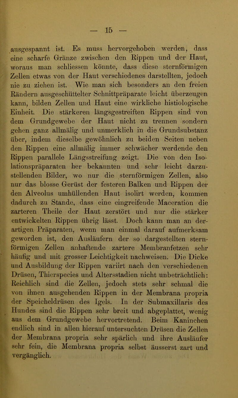 ansgespannt ist. Es muss hervorgehoben werden, dass eine scharfe Gränze zwischen den Rippen und der Haut, woraus man schliessen könnte, dass diese sternförmigen Zellen etwas von der Haut verschiedenes darstellten, jedoch nie zu ziehen ist. Wie man sich besonders an den freien Rändern ausgeschüttelter Schnittpräparate leicht überzeugen kann, bilden Zellen und Haut eine wirkliche histiologische Einheit. Die stärkeren längsgestreiften Rippen sind von dem Grundgewebe der Haut nicht zu trennen sondern gehen ganz allmälig und unmerklich in die Grundsubstanz über, indem dieselbe gewöhnlich zu beiden Seiten neben den Rippen eine allmälig immer schwächer werdende den Rippen parallele Längsstreifung zeigt. Die von den Iso- lationspräparaten her bekannten und sehr leicht darzu- stellenden Bilder, wo nur die sternförmigen Zellen, also nur das blosse Gerüst der festeren Balken und Rippen der den Alveolus umhüllenden Haut isolirt werden, kommen dadurch zu Stande, dass eine eingreifende Maceration die zarteren Theile der Haut zerstört und nur die stärker entwickelten Rippen übrig lässt. Doch kann man an der- artigen Präparaten, wenn man einmal darauf aufmerksam geworden ist, den Ausläufern der so dargestellten stern- förmigen Zellen anhaftende zartere Membranfetzen sehr häufig und mit grosser Leichtigkeit nachweisen. Die Dicke und Ausbildung der Rippen variirt nach den verschiedenen Drüsen, Thierspecies und Altersstadien nicht unbeträchtlich: Reichlich sind die Zellen, jedoch stets sehr schmal die von ihnen ausgehenden Rippen in der Membrana propria der Speicheldrüsen des Igels. In der Submaxillaris des Hundes sind die Rippen sehr breit und abgeplattet, wenig aus dem Grundgewebe hervortretend. Beim Kaninchen endlich sind in allen hierauf untersuchten Drüsen die Zellen der Membrana propria sehr spärlich und ihre Ausläufer sehr fein, die Membrana propria selbst äusserst zart und vergänglich.