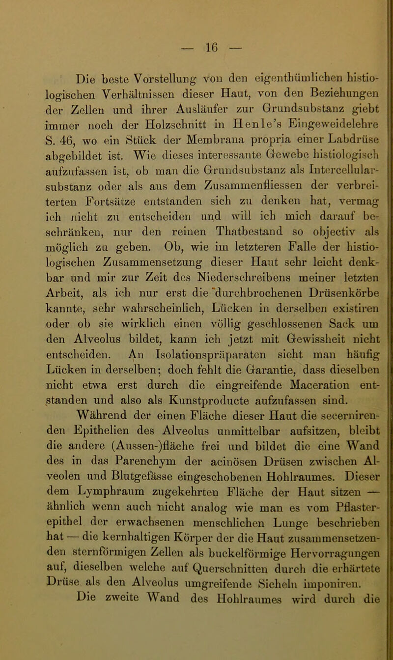 Die beste Vorstellung von den eigenthümlieben histio- logisclien Verhältnissen dieser Haut, von den Beziehungen der Zellen und ihrer Ausläufer zur Grundsubstanz giebt immer noch der Holzschnitt in Henle’s Eingeweidelehre S. 46, wo ein Stück der Membrana propria einer Labdrüse abgebildet ist. Wie dieses interessante Gewebe histiologisch aufzufassen ist, ob man die Grundsubstanz als Intorcellular- substanz oder als aus dem Zusammenfliessen der verbrei- terten Fortsätze ejitstanden sich zu denken hat, vermag ich nicht zu entscheiden und will ich mich darauf be- schränken, nur den reinen Thatbestand so objectiv als möglich zu geben. Ob, wie im letzteren Falle der histio- logischen Zusammensetzung dieser Haut sehr leicht denk- bar und mir zur Zeit des Niederschreibens meiner letzten Arbeit, als ich nur erst die “durchbrochenen Drüsenkörbe kannte, sehr wahrscheinlich, Lücken in derselben existiren oder ob sie wirklich einen völlig geschlossenen Sack um den Alveolus bildet, kann ich jetzt mit Gewissheit nicht entscheiden. An Isolationspräparaten sieht man häufig Lücken in derselben; doch fehlt die Garantie, dass dieselben nicht etwa erst durch die eingreifende Maceration ent- standen und also als Kunstproducte aufzufassen sind. Während der einen Fläche dieser Haut die secerniren- den Epithelien des Alveolus unmittelbar aufsitzen, bleibt die andere (Aussen-)fläche frei und bildet die eine Wand des in das Parenchym der acinösen Drüsen zwischen Al- veolen und Blutgefässe eingeschobenen Hohb’aumes. Dieser dem Lymphraum zugekehrten Fläche der Haut sitzen — ähnlich wenn auch nicht analog wie man es vom Pflaster- epithel der erwachsenen menschlichen Lunge beschrieben hat — die kernhaltigen Körper der die Haut zusammensetzen- den sternförmigen Zellen als buckelförmige Hervorragungen auf, dieselben welche auf Querschnitten durch die erhärtete Drüse als den Alveolus umgreifende Sicheln imponiren. Die zweite Wand des Hohlraumes wird durch die