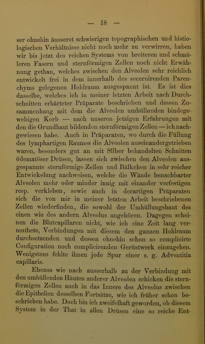 ser ohneliin äusserst schwierigen topographischen und histio- logischen Verhältnisse nicht noch mehr zu verwinden, haben wir bis jetzt des reichen Systems von breiteren und schmä- leren Fasern und sternförmigen Zellen noch nicht Erwäh- nung gethan, welches zwischen den Alveolen sehr reichlich entwickelt frei in dem innerhalb des secernirenden Paren- chyms gelegenen Hohlraum ausgespannt ist. Es ist dies dasselbe, welches ich in meiner letzten Arbeit nach Durch- schnitten erhärteter Präparate beschrieben und dessen Zu- sammenhang mit dem die Alveolen umhüllenden bindege- webigen Korb — nach unseren jetzigen Erfahrungen mit den die Grundhaut bildenden sternförmigen Zellen — ich nach- gewiesen habe. Auch in Präparaten, wo durch die Füllung des lymphartigen Raumes die Alveolen auseinandergetrieben waren, besonders gut an mit Silber behandelten Schnitten ödematöser Drüsen, lassen sich zwischen den Alveolen aus- gespannte sternförmige Zellen und Bälkchen in sehr reicher Entwickelung nachweisen, welche die Wände benachbarter Alveolen mehr oder minder innig mit einander verfestigen resp. verkleben, sowie auch in derartigen Präparaten sich die von mir in meiner letzten Arbeit beschriebenen Zellen wiederfinden, die sowohl der Umhüllungshaut des einen wie des andern Alveolus angehören. Dagegen schei- nen die Blutcapillaren nicht, wie ich eine Zeit lang ver- muthete, Verbindungen mit diesem den ganzen Hohlraum durchsetzenden und dessen ohnehin schon so compHcirte Configuration noch complicirenden Gerüstwerk einzugehen. Wenigstens fehlte ihnen jede Spur einer s. g. Adventitia capillaris. Ebenso wie nach ausserhalb zu der Verbindung mit den umhüllenden Häuten anderer Alveolen schicken die stern- förmigen Zellen auch in das Innere des Alveolus zwischen die Epithelien desselben Fortsätze, wie ich früher schon be- schrieben habe. Doch bin ich zweifelhaft geworden, ob diesem System in der That in allen Drüsen eine so reiche Ent-