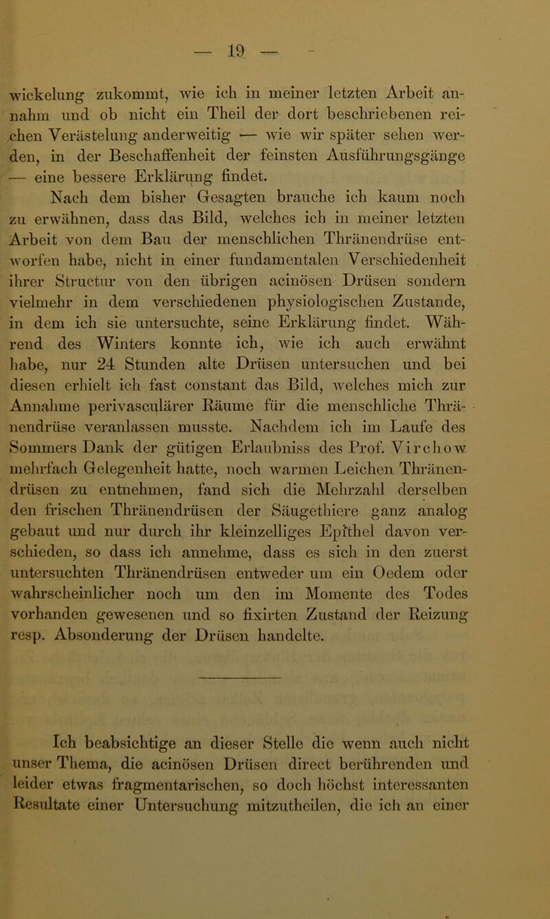 Wickelung ziikommt, wie ich in meiner letzten Arbeit an- nahm und ob nicht ein Theil den dort beschriebenen rei- chen Verästelung anderweitig ■— wie wir später sehen wer- den, in der Beschaffenheit der feinsten Ausführungsgänge •— eine bessere Erklärung findet. Nach dem bisher Gesagten brauche ich kaum noch zu erwähnen, dass das Bild, welches ich in meiner letzten Arbeit von dem Bau der menschlichen Thränendrüse ent- worfen habe, nicht in einer fundamentalen Verschiedenheit ihrer Structur von den übrigen acinösen Drüsen sondern vielmehr in dem verscliiedenen physiologischen Zustande, in dem ich sie untersuchte, seine Erklärung findet. Wäh- rend des Winters konnte ich, wie ich auch erwähnt habe, nur 24 Stunden alte Drüsen untersuchen und bei diesen erhielt ich fast constant das Bild, welches mich zur Annalime perivasculärer Räume für die menschliche Thrä- nendrüse veranlassen musste. Nachdem ich im Laufe des Sommers Dank der gütigen Erlaubniss des Prof. Virchow mehrfach Gelegenheit hatte, noch warmen Leichen Thränen- drüsen zu entnehmen, fand sich die Mehrzahl derselben den frischen Thränendrüsen der Säugethiere ganz analog gebaut und nur durch ihr kleinzelliges Epithel davon ver- schieden, so dass ich annehme, dass es sich in den zuerst untersuchten Thränendrüsen entweder um ein Oedem oder wahrscheinlicher noch um den im Momente des Todes vorhanden gewesenen und so fixirten Zustand der Reizung resp. Absonderung der Drüsen handelte. Ich beabsichtige an dieser Stelle die wenn auch nicht unser Thema, die acinösen Drüsen direct berührenden und leider etwas fragmentarischen, so doch höchst interessanten Resultate einer Untersuchung mitzutheilen, die icJi an einer