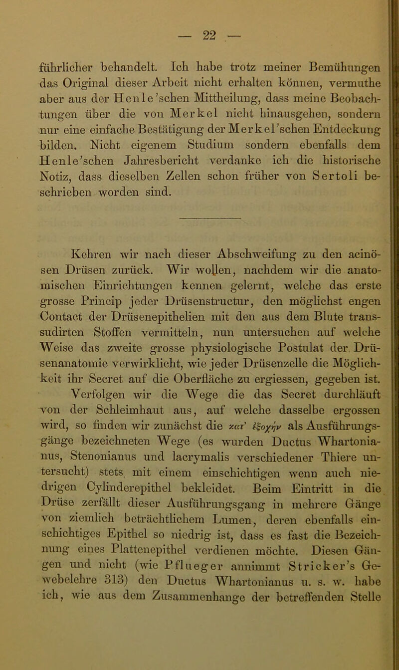 führlicher behandelt. Ich habe trotz meiner Bemühungen das Original dieser Arbeit nicht erhalten können, vermuthe aber aus der Henle'sehen Mittheilung, dass meine Beobach- tungen über die von Merkel nicht hinausgehen, sondern nur eine einfache Bestätigung der Merkel'sehen Entdeckung bilden. Nicht eigenem Studium sondern ebenfalls dem H enle'sehen Jalmesbericht verdanke ich die historische Notiz, dass dieselben Zellen schon früher von Sertoli be- schrieben -worden sind. Kehren wir nach dieser Abschweifung zu den acinö- sen Drüsen zurück. Wir woben, nachdem wir die anato- mischen Einrichtungen kennen gelernt, welche das erste grosse Princip jeder Drüsenstructur, den möglichst engen Contact der Drüsenepithelien mit den aus dem Blute trans- sudirten Stoffen vermitteln, nun untersuchen auf welche Weise das zweite grosse physiologische Postulat der Drü- senanatomie verwirklicht, -wie jeder Drüsenzelle die Möglich- keit ihr Secret auf die Oberfläche zu ergiessen, gegeben ist. Verfolgen wir die Wege die das Secret durchläuft von der Schleimhaut aus, auf welche dasselbe ergossen wird, so finden wir zunächst die y.af als Ausführungs- gänge bezeichneten Wege (es wurden Ductus Whartonia- nus, Stenonianus und lacrymalis verschiedener Thiere un- tersucht) stets, mit einem einschichtigen wenn auch nie- drigen Cylinderepithel bekleidet. Beim Eintritt in die Drüse zerfällt dieser Ausführungsgang in mehrere Gänge von ziemlich beträchtlichem Lumen, deren ebenfalls ein- schichtiges Epithel so niedrig ist, dass es fast die Bezeich- nung eines Plattenepithel verdienen möchte. Diesen Gän- gen und nicht (wie P flu eg er annimmt Strick er’s Ge- webelehre 313) den Ductus Whartonianus u, s. w. habe ich, wie aus dem Zusammenhänge der betreffenden Stelle