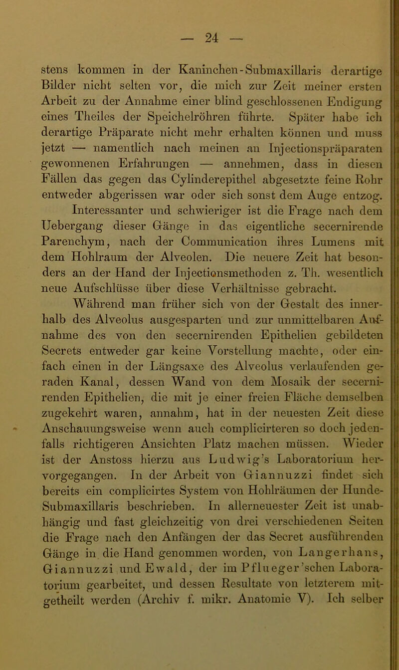 stens kommen in der Kaninchen-Submaxillaris derartige Bilder nicht selten vor, die mich zur Zeit meiner ersten Arbeit zu der Annahme einer blind geschlossenen Endigung eines Theiles der Speichelröhren führte. Später habe ich derartige Präparate nicht mehr erhalten können und muss jetzt — namentlich nach meinen an Injectionspräparaten gewonnenen Erfahrungen — annehmen, dass in diesen Fällen das gegen das Cyhnderepithel abgesetzte feine Rohr entweder abgerissen war oder sich sonst dem Auge entzog. Interessanter und schwieriger ist die Frage nach dem Uebergang dieser Gränge in das eigentliche secernirende Parenchym, nach der Communication ihres Lumens mit dem Hohlraum der Alveolen. Die neuere Zeit hat beson- ders an der Hand der Injectionsmethoclen z. Th. wesentlich neue Aufschlüsse über diese Verhältnisse gebracht. Während man früher sich von der Gestalt des inner- halb des Alveolus ausgesparten und zur unmittelbaren Aivf- nahme des von den secernirenden Epithelien gebildeten Secrets entweder gar keine Vorstellung machte, oder ein- fach einen in der Längsaxe des Alveolus verlaufenden ge- raden Kanal, dessen Wand von dem Mosaik der secerni- renden Epithelien, die mit je einer freien Fläche demselben zugekehrt waren, annahm, hat in der neuesten Zeit diese Anschauungsweise wenn auch complicirteren so doch jeden- falls richtigeren Ansichten Platz machen müssen. Wieder ist der Anstoss hierzu aus Ludwig’s Laboratorium her- vorgegangen. In der Arbeit von Giannuzzi findet sich bereits ein complicirtes System von Hohlräumen der Hunde- Submaxillaris beschrieben. In allerneuester Zeit ist unab- hängig und fast gleichzeitig von drei verschiedenen Seiten die Frage nach den Anfängen der das Secret ausführenden Gänge in die Hand genommen worden, von Langerhans, Giannuzzi und Ewald, der im Pf Liege r’schen Labora- torium gearbeitet, und dessen Resultate von letzterem mit- getheilt werden (Archiv f. mikr. Anatomie V). Ich selber