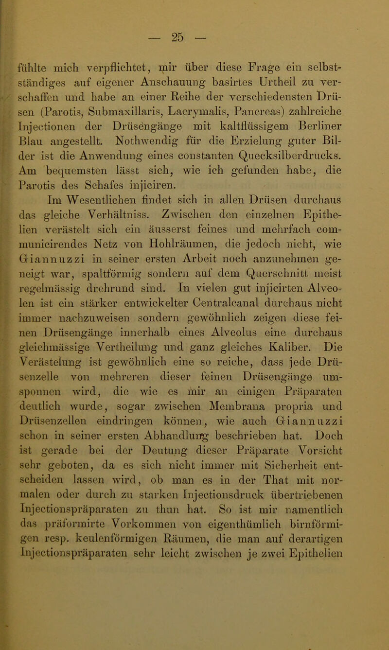 fühlte mich verpflichtet, mir über diese Frage ein selbst- ständiges auf eigener Anschauung basirtes Urtheil zu ver- schaffen und habe an einer Reihe der verschiedensten Drü- sen (Parotis, Submaxillaris, Lacrymalis, Pancreas) zahlreiche Injectionen der Drüsengänge mit kaltflüssigem Berliner Blau angestellt. Noth^Yendig für die Erzielung guter Bil- der ist die Anwendung eines constanten Quecksilberdrucks. Am bequemsten lässt sich, wie ich gefunden habe, die Parotis des Schafes injiciren. Im Wesentlichen findet sich in allen Drüsen durchaus das gleiche Verhältniss. Zwischen den einzelnen Epithe- lien verästelt sich ein äusserst feines und mehrfach com- municirendes Netz von Hohlräumen, die jedoch nicht, wie Giannuzzi in seiner ersten Arbeit noch anzunehmen ge- neigt war, spaltförmig sondern auf dem Querschnitt meist regelmässig drehrund sind. In vielen gut injicirten Alveo- len ist ein stärker entwickelter Centralcanal durchaus nicht immer nachzuweisen sondern gewöhnlich zeigen diese fei- nen Drüsengänge innerhalb eines Alveolus eine durchaus gleichmässige Vertheilung und ganz gleiches Kaliber. Die Verästelung ist gewöhnlich eine so reiche, dass jede Drü- senzelle von mehreren dieser feinen Drüsengänge um- sponnen wird, die wie es mir an einigen Präparaten deutlich wurde, sogar zwischen Membrana propria und Drüsenzellen eindringen können, wie auch Giannuzzi schon in seiner ersten Abhandlung beschrieben hat. Doch ist gerade bei der Deutung dieser Präparate Vorsicht sehr geboten, da es sich nicht immer mit Sicherheit ent- scheiden lassen wird, ob man es in der That mit nor- malen oder durch zu starken Injectionsdruck übertriebenen Injectionspräparaten zu thun hat. So ist mir namentlich das präformirte Vorkommen von eigenthümlich bimförmi- gen resp. keulenförmigen Räumen, die man auf derartigen Injectionspräparaten sehr leicht zwischen je zwei Epithelien