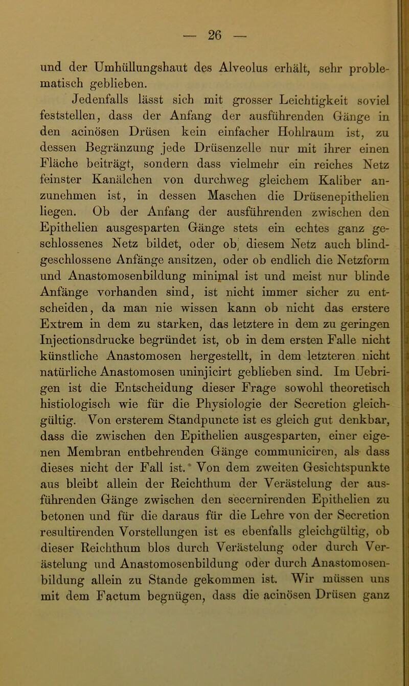 und der Umhüllungshaut des Alveolus erhält, sehr proble- matisch geblieben. Jedenfalls lässt sich mit grosser Leichtigkeit soviel feststellen, dass der Anfang der ausführenden Gänge in den acinösen Drüsen kein einfacher Hohkaum ist, zu dessen Begränzung jede Drüsenzelle nur mit ihrer einen Fläche beiträgt, sondern dass vielmehr ein reiches Netz feinster Kanälchen von durchweg gleichem Kaliber an- zunehmen ist, in dessen Maschen die Drüsenepithelien liegen. Ob der Anfang der ausführenden zwischen den Epithelien ausgesparten Gänge stets ein echtes ganz ge- schlossenes Netz bildet, oder ob^ diesem Netz auch blind- geschlossene Anfänge ansitzen, oder ob endlich die Netzform und Anastomosenbildung minipial ist und meist nur blinde Anfänge vorhanden sind, ist nicht immer sicher zu ent- scheiden, da man nie wissen kann ob nicht das erstere Extrem in dem zu starken, das letztere in dem zu geringen Injectionsdrucke begründet ist, ob in dem ersten Falle nicht künstliche Anastomosen hergestellt, in dem letzteren nicht natüi’liche Anastomosen uninjicirt geblieben sind. Im Uebri- gen ist die Entscheidung dieser Frage sowohl theoretisch histiologisch wie für die Physiologie der Secretion gleich- gültig. Von ersterem Standpuncte ist es gleich gut denkbar, dass die zwischen den Epithelien ausgesparten, einer eige- nen Membran entbehrenden Gänge communiciren, als dass dieses nicht der Fall ist.’ Von dem zweiten Gesichtspunkte aus bleibt allein der Reichthum der Verästelung der aus- führenden Gänge zwischen den secernirenden Epithelien zu betonen und für die daraus für die Lehre von der Secretion resultirenden Vorstellungen ist es ebenfalls gleichgültig, ob dieser Reichthum blos durch Verästelung oder durch Ver- ästelung und Anastomosenbildung oder durch Anastomosen- bildung allein zu Stande gekommen ist. Wir müssen uns mit dem Factum begnügen, dass die acinösen Drüsen ganz