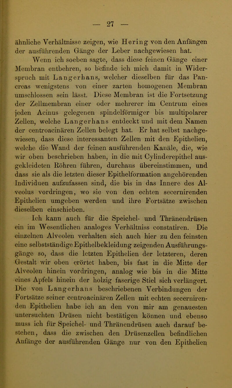 ähnliche Verhältnisse zeigen, wie Hering von den Anfängen der ausführenden Gänge der Leber nachgewiesen hat. Wenn ich soeben sagte, dass diese feinen Gänge einer Membran entbehren, so befinde ich mich damit in Wider- spruch mit Langerhans, welcher dieselben für das Pan- creas wenigstens von einer zarten homogenen Membran umschlossen sein lässt. Diese Membran ist die Fortsetzung der Zellmembran einer oder mehrerer im Centrum eines jeden Acinus gelegenen spindelförmiger bis multipolarer Zellen, welche Langerhans entdeckt und mit dem Namen der cenü’oacinären Zellen belegt hat. Er hat selbst nachge- wiesen, dass diese interessanten Zellen mit den Epithelien, weiche die Wand der feinen ausführenden Kanäle, die, wie wir oben beschrieben haben, in die mit Cylinderepithel aus- gekleideten Röhren führen, durchaus übereinstimmen, und dass sie als die letzten dieser Epithelformation angehörenden Individuen aufzufassen sind, die bis in das Innere des Al- veolus Vordringen, wo sie von den echten secernirenden Epithelien umgeben werden und ihre Fortsätze zwischen dieselben einschieben. Ich kann auch für die Speichel- und Thränendrüsen ein im Wesentlichen analoges Verhältniss constatiren. Die einzelnen Alveolen verhalten sich auch hier zu den feinsten eine selbstständige Epithelbekleidung zeigenden Ausführungs- gänge so, dass die letzten Epithelien der letzteren, deren Gestalt wir oben erörtet haben, bis fast in die Mitte der Alveolen hinein Vordringen, analog wie bis in die Mitte eines Apfels hinein der holzig faserige Stiel sich verlängert. Die von Langerhans beschriebenen Verbindungen der Fortsätze seiner centroacinären Zellen mit echten secerniren- den Epithelien habe ich an den von mir am genauesten untersuchten Drüsen nicht bestätigen können und ebenso muss ich für Speichel- und Thränendrüsen auch darauf be- stehen, dass die zwischen den Drüsenzellen befindlichen Anfänge der ausführenden Gänge nur von den Epithelien