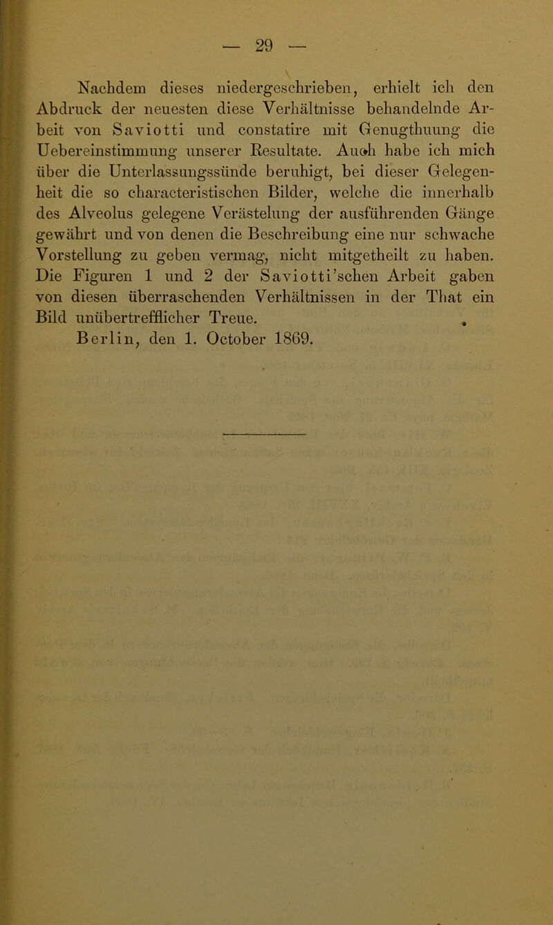 Nachdem dieses niedergeschrieben, erhielt ich den Abdruck der neuesten diese Verhältnisse behandelnde Ar- beit von Saviotti und constatire mit Genugthuung die üebereinstimmung unserer Resultate. Auoh habe ich mich über die Unterlassungssünde beruhigt, bei dieser Gelegen- heit die so characteristischen Bilder, welche die innerhalb des Alveolus gelegene Verästelung der ausführenden Gänge gewährt und von denen die Beschreibung eine nur schwache Vorstellung zu geben vermag, nicht mitgetheilt zu haben. Die Figuren 1 und 2 der Saviotti’schen Arbeit gaben von diesen überraschenden Verhältnissen in der That ein Bild unübertrefflicher Treue. , Berlin, den 1. October 1869.