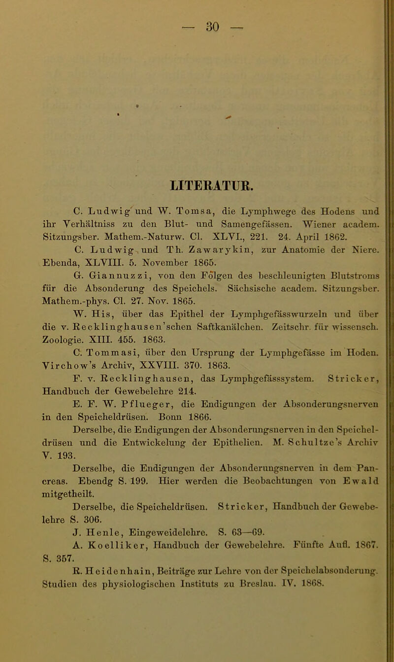 LITERATUR. C. Ludwig'und W. Tomsa, die Lympliwege des Hodens und ihr Verhältniss zu den Blut- und Samengefässen. Wiener academ. Sitzungsber. Mathem.-Naturw. CI. XLVI., 221. 24. April 1862. C. Ludwig,und Th. Zawarykin, zur Anatomie der Niere. Ebenda, XLVIII. 5. November 1865. G. Giannuzzi, von den Folgen des beschleunigten Blutstroms für die Absonderung des Speichels. Sächsische academ. Sitzungsber. Mathem.-phys. CI. 27. Nov. 1865. W. His, über das Einthel der Lymphgefässwurzeln und über die V. Recklingbausen’schen Saftkanälchen. Zeitschr. für wis.senscb. Zoologie. XIII. 455. 1863. C. Tommasi, über den Ursprung der Lymphgefässe im Hoden. Vircbow’s Archiv, XXVIII. 370. 1863. F. V. Recklinghausen, das Lymphgefässsystem. Stricker, Handbuch der Gewebelehre 214. E. F. W. Pflueger, die Endigungen der Absonderungsnerven in den Speicheldrüsen. Bonn 1866. Derselbe, die Endigungen der Absonderimgsnerven in den Speichel- drüsen und die Entwickelung der Epithelien. M. Schnitze’s Archiv V. 193. Derselbe, die Endigungen der Absonderungsnerven in dem Pan- creas. Ebendg S. 199. Hier werden die Beobachtungen von Ewald mitgetheilt. Derselbe, die Speicheldrüsen. Stricker, Handbuch der Gewebe- lehre S. 306. J. He nie, Eingeweidelehre. S. 63—69. A. Koelliker, Handbuch der Gewebelehre. Fünfte Aufl. 1867. S. 357. R. Heidenhain, Beiträge zur Lehre von der Speichelabsonderung. Studien des physiologischen Instituts zu Breslau. IV. 1868.