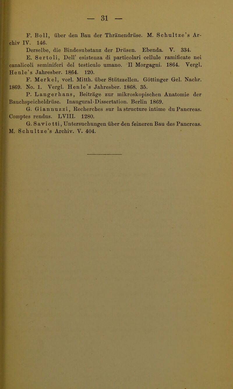 F. Bo 11, über den Bau der Thränendrüse. M. Schultze’s Ar- chiv IV. 146. Derselbe, die Bindesubstanz der Drüsen. Ebenda. V. 334. E. Sertoli, Dell’ esistenza di particolari cellule ramificate nei canalicoli seminiferi del testiculo umano. II Morgagni. 1864. Vergl. Henle’s Jahresber. 18,64. 120. F. Merkel, vorl. Mitth. über Stützzellen. Göttinger Gel. Nachr. 1869. No. 1. Vergl. Henle’s Jahresber. 1868. 35. P. Langerhans, Beiträge zur mikroskopischen Anatomie der Bauchspeicheldrüse. Inaugural-Dissertation. Berlin 1869. G. Giannuzzi, Recherches sur la structure intime duPancreas. Comptes rendus. LVIII. 1280. G. Savio tti, Untersuchungen über den feineren Bau des Pancreas. M. Schultze’s Archiv. V. 404.