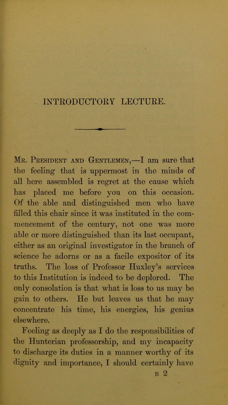 INTRODUCTORY LECTURE. Mr. President and Gentlemen,—I am sure that the feeling that is uppermost in the minds of all here assembled is regret at the cause which has placed me before you on this occasion. Of the able and distinguished men who have filled this chair since it was instituted in the com- mencement of the century, not one was more able or more distinguished than its last occupant, either as an original investigator in the branch of science he adorns or as a facile expositor of its truths. The loss of Professor Huxley’s services to this Institution is indeed to be deplored. The only consolation is that what is loss to us may be gain to others. He but leaves us that he may concentrate his time, his energies, his genius elsewhere. Feeling as deeply as I do the responsibilities of the Hunterian professorship, and my incapacity to discharge its duties in a manner worthy of its dignity and importance, I should certainly have R 2