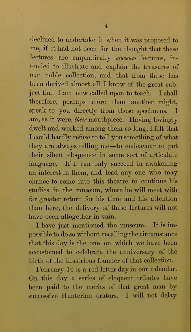 declined to undertake it when it was proposed to me, if it had not been for the thought that these lectures are emphatically museum lectures, in- tended to illustrate and explain the treasures of our noble collection, and that from these has been derived almost all I know of the great sub- ject that I am now called upon to teach. I shall therefore, perhaps more than another might, speak to you directly from those specimens. I am, as it were, their mouthpiece. Having lovingly dwelt and worked among them so long, I felt that I could hardly refuse to tell you something of what they are always telling me—to endeavour to put their silent eloquence in some sort of articulate language. If I can only succeed in awakening an interest in them, and lead any one who may chance to come into this theatre to continue his studies in the museum, where he will meet with far greater return for his time and his attention than here, the delivery of these lectoes will not have been altogether in vain. I have just mentioned the museum. It is im- possible to do so without recalling the circumstance that this day is the one on which we have been accustomed to celebrate the anniversary of the birth of the illustrious founder of that collection. February 14 is a red-letter day in our calendar. On this day a series of eloquent tributes have been paid to the merits of that gi’eat man by successive Hunterian orators. I will not delay