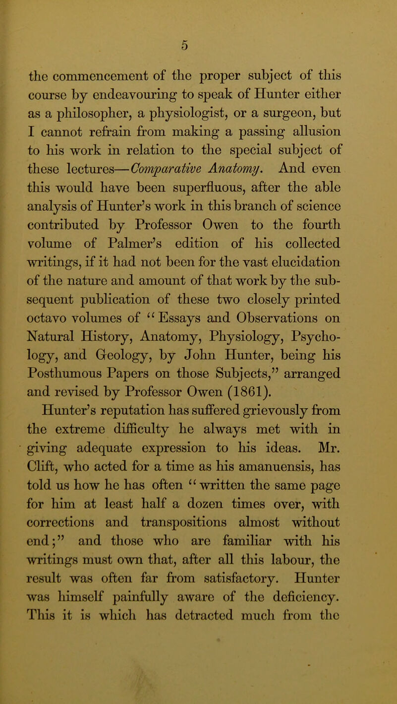 the commencement of the proper subject of this course by endeavouring to speak of Hunter either as a philosopher, a physiologist, or a surgeon, but I cannot refrain from making a passing allusion to his work in relation to the special subject of these lectures—Comparative Anatomy. And even this would have been superfluous, after the able analysis of Hunter’s work in this branch of science contributed by Professor Owen to the fourth volume of Palmer’s edition of his collected writings, if it had not been for the vast elucidation of the nature and amount of that work by the sub- sequent publication of these two closely printed octavo volumes of Essays and Observations on Natural History, Anatomy, Physiology, Psycho- logy, and Geology, by John Hunter, being his Posthumous Papers on those Subjects,” arranged and revised by Professor Owen (1861). Hunter’s reputation has suffered grievously from the extreme difficulty he always met with in giving adequate expression to his ideas. Mr. Clift, who acted for a time as his amanuensis, has told us how he has often “ written the same page for him at least half a dozen times over, with corrections and transpositions almost without end;” and those who are familiar with his writings must own that, after all this labour, the result was often far from satisfactory. Hunter was himself painfully aware of the deficiency. This it is which has detracted much from the