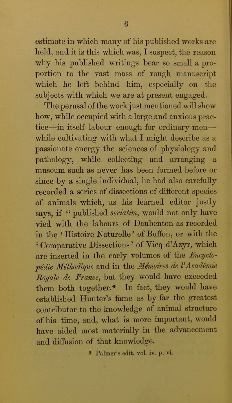 estimate in which many of his published works are heldj and it is this which was, I suspect, the reason why his published writings bear so small a pro- portion to the vast mass of rough manuscript which he left behind him, especially on the subjects with which we are at present engaged. The perusal of the work just mentioned will show how, while occuj)ied with a large and anxious prac- tice—in itself labour enough for ordinary men— while cultivating with what I might describe as a passionate energy the sciences of physiology and pathology, while collecting and arranging a museum such as never has been formed before or since by a single individual, he had also carefully recorded a series of dissections of difFerent species of animals which, as his learned editor justly says, if published seriatim, would not only have vied with the labours of Daubenton as recorded in the ^ Histoire Naturelle ’ of Buffon, or with the ‘ Comparative Dissections ’ of Vicq d’Azyr, which are inserted in the early volumes of the Encyclo- pedie Me'thodique and in the Memoires de VAcademie Royale de France, but they would have exceeded them both together.* In fact, they would have established Hunter’s fame as by far the greatest contributor to the knowledge of animal structure of his time, and, what is more important, would have aided most materially in the advancement and diffusion of that knowledge. * Palmer’s edit. voL iv. p. vi.