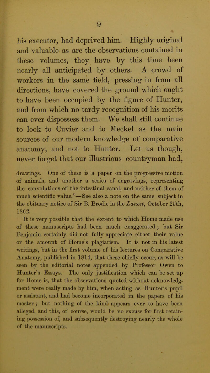 his executor, had deprived him. Highly original and valuable as are the observations contained in these volumes, they have by this time been nearly all anticipated by others. A crowd of workers in the same field, pressing in from all directions, have covered the ground which ought to have been occupied by the figure of Hunter, and from which no tardy recognition of his merits can ever dispossess them. We shall still continue to look to Cuvier and to Meckel as the main sources of our modern knowledge of comparative anatomy, and not to Hunter. Let us though, never forget that our illustrious countryman had, drawings. One of these is a paper on the progressive motion of animals, and another a series of engravings, representing the convolutions of the intestinal canal, and neither of them of much scientific value.”—See also a note on the same subject in the obituary notice of Sir B. Brodie in the Lancet, October 25th, 1862. It is very possible that the extent to which Home made use of these manuscripts had been much exaggerated j but Sir Benjamin certainly did not fully appreciate either their value or the amount of Home’s plagiarism. It is not in his latest writings, but in the first volume of his lectures on Comparative Anatomy, published in 1814, that these chiefly occur, as wall be seen by the editorial notes appended by Professor Owen to Hunter’s Essays. The only justification which can be set up for Home is, that the observations quoted without acknowledg- ment were really made by him, when acting as Hunter’s pupil or assistant, and had become incorporated in the papers of his master; but nothing of the kind appears ever to have been alleged, and this, of coui’se, would be no excuse for first retain- ing possession of, and subsequently destroying nearly the whole of the manuscripts.