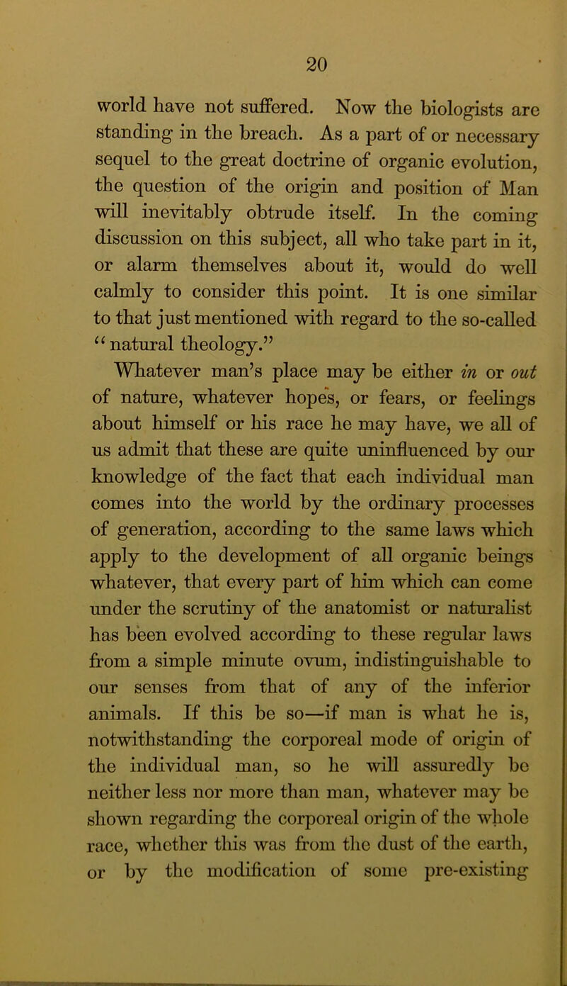 world havG not suffered. Now the biologists are standing in the breach. As a part of or necessary sequel to the great doctrine of organic evolution, the question of the origin and position of Man will inevitably obtrude itself. In the coming discussion on this subject, all who take part in it, or alarm themselves about it, would do well calmly to consider this point. It is one similar to that just mentioned with regard to the so-caUed ‘^natural theology.” Whatever man’s place may be either in or out of nature, whatever hopes, or fears, or feelings about himself or his race he may have, we aU of us admit that these are quite uninfluenced by our knowledge of the fact that each individual man comes into the world by the ordinary processes of generation, according to the same laws which apply to the development of all organic beings whatever, that every part of him which can come under the scrutiny of the anatomist or naturalist has been evolved according to these regular laws from a simple minute ovum, indistinguishable to our senses from that of any of the inferior animals. If this be so—if man is what he is, notwithstanding the corporeal mode of origin of the individual man, so he will assuredly be neither less nor more than man, whatever may be shown regarding the corporeal origin of tlie whole race, whether this was from the dust of the earth, or by the modification of some pre-existing