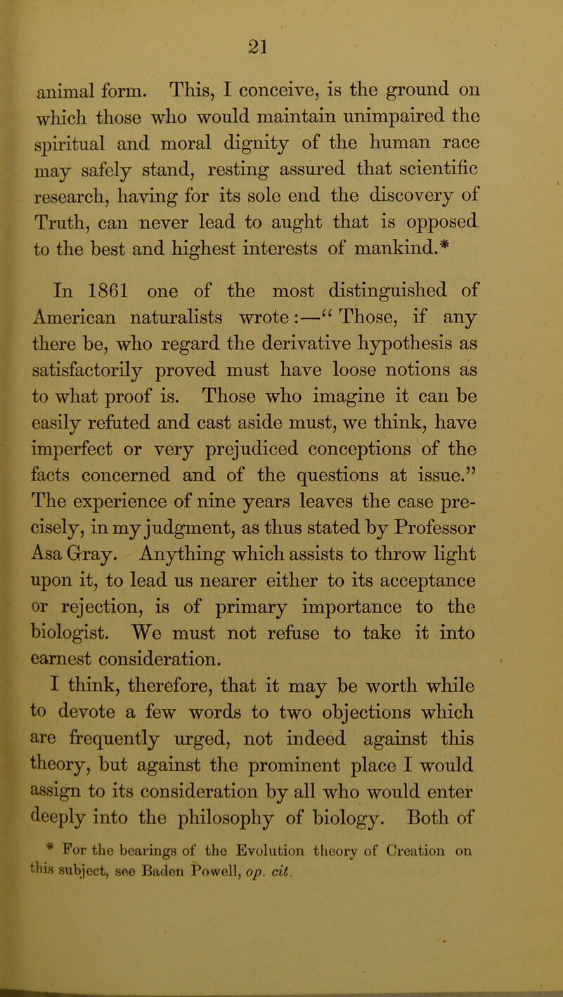 animal form. This, I conceive, is the ground on which those who would maintain unimpaired the spu'itual and moral dignity of the human race may safely stand, resting assured that scientific research, having for its sole end the discovery of Truth, can never lead to aught that is opposed to the best and highest interests of mankind.* In 1861 one of the most distinguished of American naturalists wrote:—Those, if any there be, who regard the derivative hypothesis as satisfactorily proved must have loose notions as to what proof is. Those who imagine it can be easily refuted and cast aside must, we think, have imperfect or very prejudiced conceptions of the facts concerned and of the questions at issue.” The experience of nine years leaves the case pre- cisely, in my judgment, as thus stated by Professor Asa Gray. Anything which assists to throw light upon it, to lead us nearer either to its acceptance or rejection, is of primary importance to the biologist. We must not refuse to take it into earnest consideration. I think, therefore, that it may be worth while to devote a few words to two objections which are firequently urged, not indeed against this theory, but against the prominent place I would assign to its consideration by all who would enter deeply into the philosophy of biology. Both of * For the bearings of the Evolution theory of Creation on this subject, see Baden Powell, op. dt.