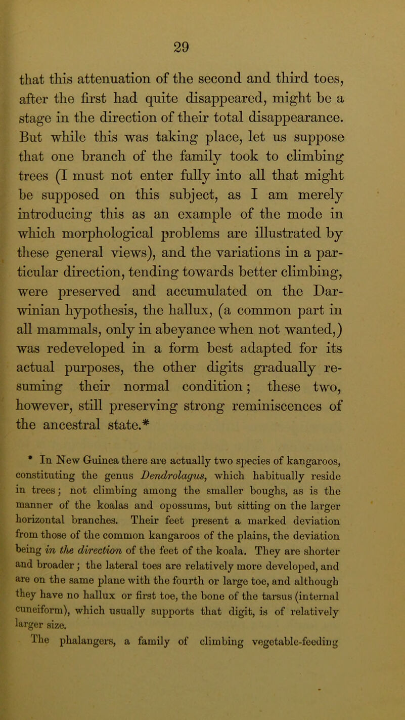 that this attenuation of the second and third toes, after the first had quite disappeared, might be a stage in the direction of their total disappearance. But while this was taking place, let us suppose that one branch of the family took to climbing trees (I must not enter fully into all that might be supposed on this subject, as I am merely introducing this as an example of the mode in which morphological problems are illustrated by these general views), and the variations in a par- ticular direction, tending towards better climbing, were preserved and accumulated on the Dar- winian hypothesis, the hallux, (a common part in all mammals, only in abeyance when not wanted,) was redeveloped in a form best adapted for its actual purposes, the other digits gradually re- suming their normal condition; these two, however, still preserving strong reminiscences of the ancestral state.* * In New Guinea there are actually two species of kangaroos, constituting the genus Dendrolagus, which habitually reside in trees; not climbing among the smaller boughs, as is the manner of the koalas and opossums, but sitting on the larger horizontal branches. Their feet present a marked deviation from those of the common kangaroos of the plains, the deviation being in the direction of the feet of the koala. They are shorter and broader; the lateral toes are relatively more developed, and are on the same plane with the fourth or large toe, and although they have no hallux or first toe, the bone of the tarsus (internal cuneiform), which usually supports that digit, is of relatively larger size. The phalangers, a family of climbing vegetable-feeding