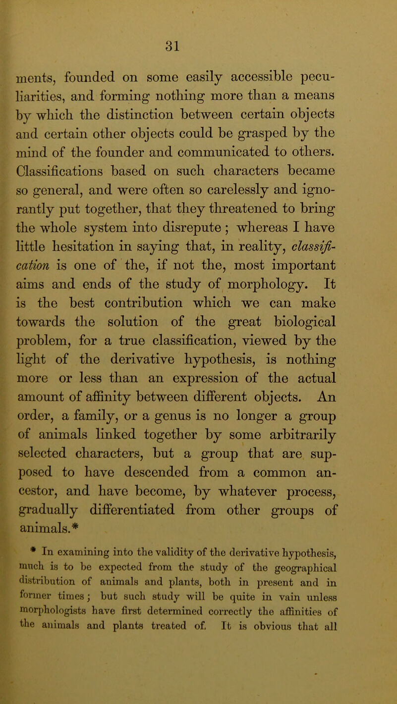 merits, founded on some easily accessible pecu- liarities, and forming nothing more than a means by which the distinction between certain objects and certain other objects could be grasped by the mind of the founder and communicated to others. Classifications based on such characters became so general, and were often so carelessly and igno- rantly put together, that they threatened to bring the whole system into disrepute ; whereas I have little hesitation in saying that, in reality, classifi- cation is one of the, if not the, most important aims and ends of the study of morphology. It is the best contribution which we can make towards the solution of the great biological problem, for a true classification, viewed by the hght of the derivative hypothesis, is nothing more or less than an expression of the actual amount of affinity between different objects. An order, a family, or a genus is no longer a group of animals linked together by some arbitrarily selected characters, but a group that are sup- posed to have descended from a common an- cestor, and have become, by whatever process, gradually differentiated from other groups of animals.* * In examining into the validity of the derivative hypothesis, much is to be expected from the study of the geographical distribution of animals and plants, both in present and in former times; but such study will be quite in vain unless morphologists have first determined correctly the affinities of the animals and plants treated of, It is obvious that all