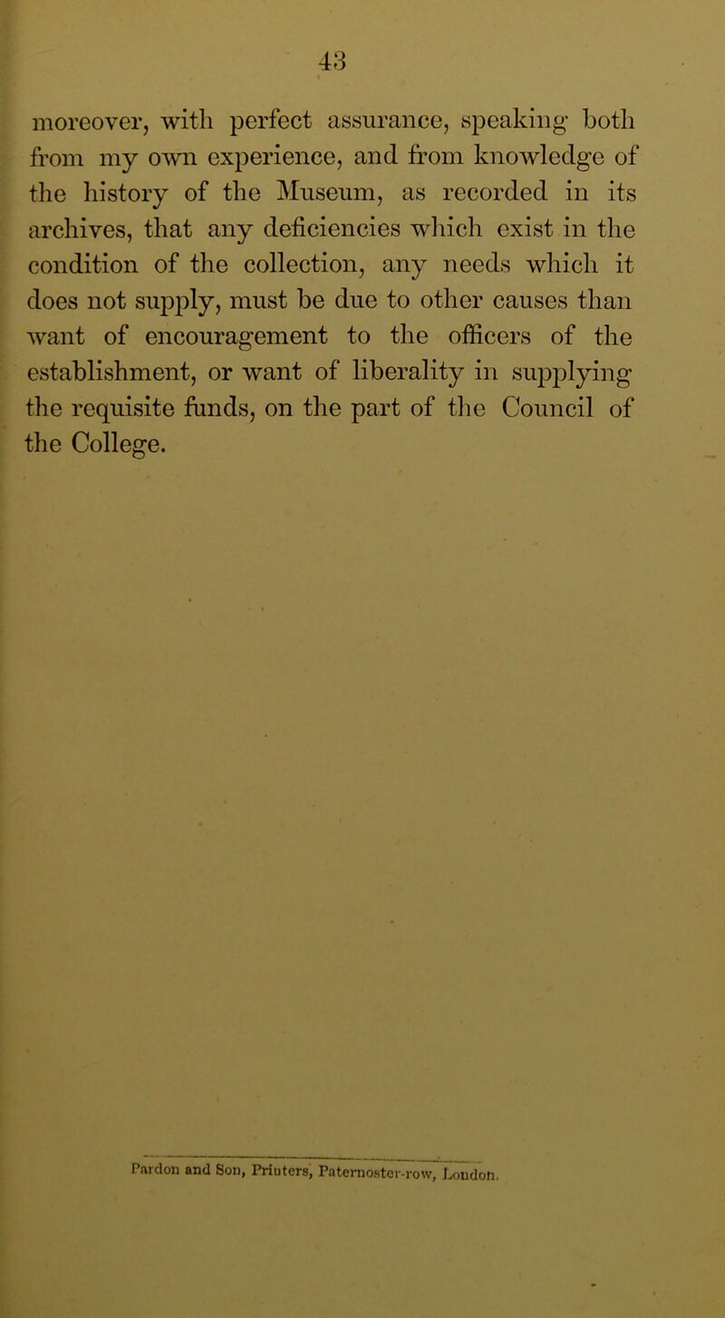 moreover, with perfect assurance, sj)eakiiig both from my own experience, and from knowledge of the history of the Museum, as recorded in its archives, that any deficiencies wliich exist in the condition of the collection, any needs which it does not supply, must be due to other causes than want of encouragement to the officers of the establishment, or want of liberality in supplying tlie requisite funds, on the part of the CWncil of the College. Pardon and Son, Printers, Paternostcr-row, Loudon.