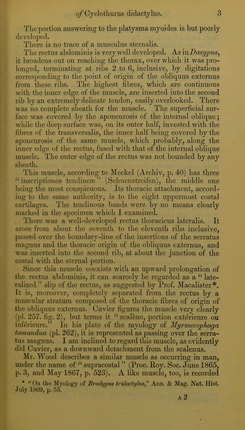 The portion answering to the platysma myoides is but poorly developed. There is no traee of a museulus sternalis. The reetus abdominis is very well developed. As inDasypuSy it broadens out on reaehing the thorax, over whieh it was pro- longed, terminating at ribs 2 to 6, inelusive, by digitations corresponding to the point of origin of the obliquus externus from these ribs. The highest fibres, which are continuous with the inner edge of the muscle, are inserted into the second rib by an extremely delicate tendon, easily overlooked. There was no complete sheath for the muscle. The superficial sur- face was covered by the aponeurosis of the internal oblique; while the deep surface was, on its outer half, invested with the fibres of the ti’ansversalis, the inner half being covered by the aponem'osis of the same muscle, which probably, along the inner edge of the rectus, fused with that of the internal oblique muscle. The outer edge of the rectus was not bounded by any sheath. This muscle, according to Mcckcl (Archiv, p. 40) has three inscriptiones tendinege ” (Sehnenstreifen), the middle one being the most conspicuous. Its thoracic attachment, accord- ing to the same authority, is to the eight uppermost costal cartilages. The tendinous bands were by no means clearly marked in the specimen which I examined. There was a well-developed rectus thoracicus lateralis. It arose from about the seventh to the eleventh ribs inclusive, passed over the boundary-line of the insertions of the serratus magnus and the thoracic origin of the obliquus externus, and was inserted into the second rib, at about the junction of the costal with the sternal portion. Since this muscle coexists with an upward prolongation of the rectus abdominis, it can scarcely be regarded as a late- ralized” slip of the rectus, as suggested by Ih’of. Macalister*. It is, moreover, completely separated from the rectus by a muscular stratum composed of the thoracic fibres of origin of tlie obliquus externus. Cuvier figures the muscle very clearly (})1. 257. fig. 2), but terms it “ scalbne, portion ext^rieure ou infdrieure.” In his plate of the myology of Myrmecophaga tamandua (pi. 262), it is represented as passing over the serra- tus magnus. I am inclined to regard this muscle, as evidently did Cuvier, as a downward detachment from the scalenus. Mr. Wood describes a similar muscle as occurring in man, under the name of supracostal ” (Proc. Hoy. Soc. June 1865, p. 3, and May 1867, p. 523). A like muscle, too, is recorded * “On the Myology of Bradypus tridactylus, Ann. & Mag. Nat. Hist. July 18G9, p. *55.