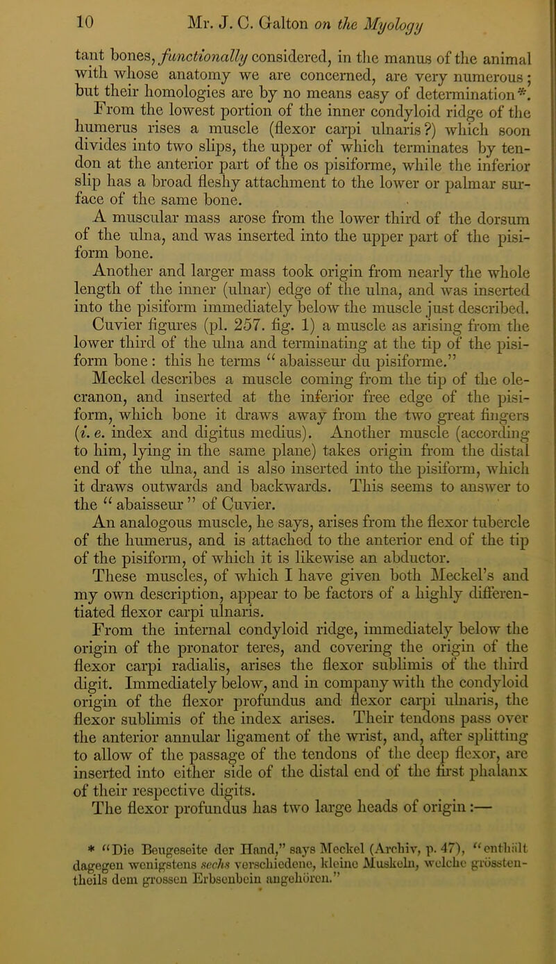 tant bones,considered, in tlie manus of the animal with whose anatomy we are concerned, are very numerous; but their homologies are by no means easy of determination*. From the lowest portion of the inner condyloid ridge of the humerus rises a muscle (flexor carpi ulnaris?) which soon divides into two slips, the upper of which terminates by ten- don at the anterior part of the os pisiforme, while the inferior slip has a broad fleshy attachment to the lower or palmar sur- face of the same bone. A muscular mass arose from the lower third of the dorsum of the ulna, and was inserted into the upper part of the liisi- form bone. Another and larger mass took origin from nearly the whole length of the inner (ulnar) edge of the ulna, and was inserted into the pisiform immediately below the muscle just described. Cuvier figures (pi. 257. fig. 1) a muscle as arising from the lower third of the ulna and terminating at the tip of the pisi- form bone : this he terms “ abaisseur du pisiforme.” Meckel describes a muscle coming from the tip of the ole- cranon, and inserted at the inferior free edge of the pisi- form, which bone it draws away from the two great fingers [i.e. index and digitus medius). Another muscle (according to him, lying in the same plane) takes origin from the distal end of the ulna, and is also inserted into the pisiform, which it draws outwards and backwards. This seems to answer to the “ abaisseur ” of Cuvier. An analogous muscle, he says, arises from the flexor tubercle of the humerus, and is attached to the anterior end of the tip of the pisiform, of which it is likewise an abductor. These muscles, of which I have given both Meckel’s and my own description, appear to be factors of a highly difleren- tiated flexor carpi ulnaris. From the internal condyloid ridge, immediately below the origin of the pronator teres, and covering the origin of the flexor carpi radialis, arises the flexor sublimis of the third digit. Immediately below, and in company with the condyloid origin of the flexor profundus and flexor cai-pi ulnaris, the flexor sublimis of the index arises. Their tendons pass over the anterior annular ligament of the wrist, and, after splitting to allow of the passage of the tendons of the deep flexor, arc inserted into either side of the distal end of the first phalanx of their respective digits. The flexor profundus has two large heads of origin:— * ^‘Die Beugeseite der Hand,” says Meckel (Archiv, p. 47), '^entliiilt dagegon wenigstens ucclm verscliicdene, kleiiie Muskcln, wolclic grdssteu- theils dem grosseu Erbsenbein augehbreu.”