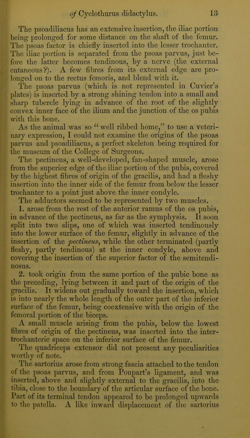 The psoadiliacus has an extensive insertion, tlie iliae portion being prolonged for some distanee on the shaft of the femur. The psoas factor is chiefly inserted into the lesser trochanter. The iliac portion is separated from the psoas parvus, just be- fore the latter becomes tendinous, by a nerve (the external cutaneous?). A few fibres from its external edge are pro- longed on to the rectus femoris, and blend with it. The psoas parvus (which is not represented in Cuvier’s plates) is inserted by a strong shining tendon into a small and sharp tubercle lying in advance of the root of the slightly convex inner face of the ilium and the junction of the os pubis with this bone. As the animal was so well ribbed home,” to use a veteri- nary expression, I could not examine the origins of the psoas parvus and psoadiliacus, a perfect skeleton being required for the museum of the College of Surgeons. The pectineus, a well-developed, fan-shaped muscle, arose from the superior edge of the iliac portion of the pubis, covered by the highest fibres of origin of the gracilis, and had a fleshy insertion into the inner side of the femur from below the lesser trochanter to a point just above.the inner condyle. The adductors seemed to be represented by two muscles. 1. arose from the rest of the anterior ramus of the os pubis, in advance of the pectineus, as far as the symphysis. It soon split into two slips, one of which was inserted tendinously into the lower surface of the femur, slightly in advance of the insertion of the pectineus^ while the other terminated (partly fleshy, partly tendinous) at the inner condyle, above and covering the insertion of the superior factor of the semitendi- nosus. 2. took origin from the same portion of the pubic bone as the preceding, lying between it and part of the origin of the gracilis. It widens out gradually toward the insertion, which is into nearly the whole length of the outer part of the inferior surface of the femur, being coextensive with the origin of the femoral portion of the biceps. A small muscle arising from the pubis, below the lowest fibres of origin of the pectineus, was inserted into the inter- trochanteric space on the inferior surface of the femur. The quadriceps extensor did not present any peculiarities worthy of note. The sartorius arose from strong fascia attached to the tendon of the psoas parvus, and from Poupart’s ligament, and was inserted, above and slightly external to the gracilis, into the tibia, close to the boundary of the articular surface of the bone. Part of its tenninal tendon appeared to be prolonged upwards to tlic patella. A like inward dis])laccnient of tlic sartorius