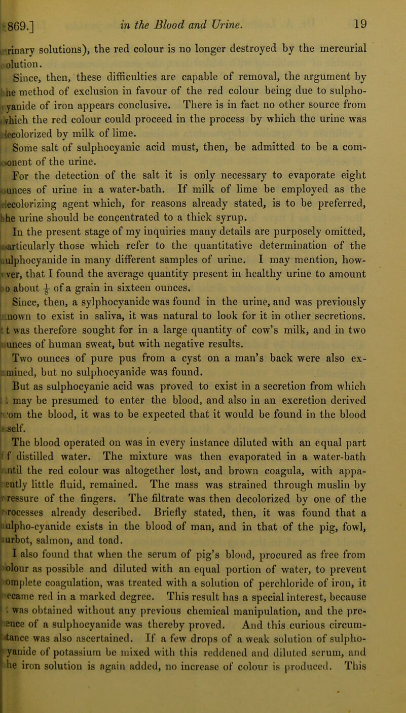 869.] the Blood and Urine. tr'.rinary solutions), the red colour is no longer destroyed by the mercurial , olution. Since, then, these difficulties are capable of removal, the argument by lie method of exclusion in favour of the red colour being due to sulpho- yanide of iron appears conclusive. There is in fact no other source from , vhich the red colour could proceed in the process by which the urine was decolorized by milk of lime. Some salt of sulphocyanic acid must, then, be admitted to be a com- . lonent of the urine. For the detection of the salt it is only necessary to evaporate eight Vi)unces of urine in a water-bath. If milk of lime be employed as the .decolorizing agent which, for reasons already stated, is to be preferred, hhe urine should be concentrated to a thick syrup. In the present stage of my inquiries many details are purposely omitted, jiarticularly those which refer to the quantitative determination of the i.ulphocyanide in many different samples of urine. I may mention, how- V ver, that I found the average quantity present in healthy urine to amount i o about of a grain in sixteen ounces. Since, then, a sylphocyanide was found in the urine, and was previously i .nown to exist in saliva, it was natural to look for it in otlier secretions. 11 was therefore sought for in a large quantity of cow’s milk, and in two i unces of human sweat, but with negative results. Two ounces of pure pus from a cyst on a man’s back were also ex- mined, but no sulphocyanide was found. But as sulphocyanic acid was proved to exist in a secretion from which \may be presumed to enter the blood, and also in an excretion derived ’om the blood, it was to be expected that it would be found in the blood ^',self. The blood operated on was in every instance diluted with an equal part ,t f distilled water. The mixture was then evaporated in a water-bath '.ntil the red colour was altogether lost, and brown coagula, with appa- . ently little fluid, remained. The mass was strained through muslin by rressure of the fingers. The filtrate was then decolorized by one of the r-rocesses already described. Briefly stated, then, it was found that a 11 ulpho-cyanide exists in the blood of man, and in that of the pig, fowl, ■iurbot, salmon, and toad. I also found that when the serum of pig’s blood, procured as free from olour as possible and diluted with an equal portion of water, to prevent omplete coagulation, was treated with a solution of perchloride of iron, it ' ecame red in a marked degree. This result has a special interest, because f : was obtained without any previous chemical manipulation, and the pre- ^ ence of a sulphocyanide was thereby proved. And this curious circum- ► itance was also ascertained. If a few drops of a weak solution of sulpho- [ yanide of potassium be mixed with this reddened and diluted serum, and ' he iron solution is again added, no increase of colour is firoduced. This