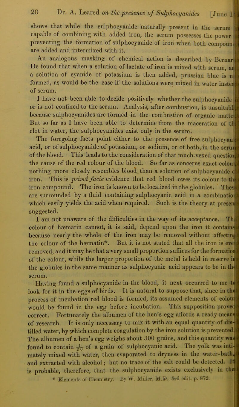 shows that while the sulphocyanide naturally present in the serum capable of combining with added iron, the serum possesses the power preventing the formation of sulphocyanide of iron when both compountj are added and intermixed with it. An analogous masking of chemical action is described by Bernar He found that when a solution of lactate of iron is mixed with serum, at a solution of cyanide of potassium is then added, prussian blue is ni. formed, as would be the case if the solutions were mixed in water instea of serum. I have not been able to decide positively whether the sulphocyanide or is not confined to the serum. Analysis, after combustion, is unsuitabli because sulphocyanides are formed in the combustion of organic mattel But so far as I have been able to determine from the maceration of th clot in water, the sulphocyanides exist only in the serum. The foregoing facts point either to the presence of free sulphocyani acid, or of sulphocyanide of potassium, or sodium, or of both, in the serui of the blood. This leads to the consideration of that much-vexed qnestioi the cause of the red colour of the blood. So far as concerns exact colon nothing more closely resembles blood than a solution of sulphocyanide q iron. This is primd facie evidence that red blood owes its colour to t^l iron compound. The iron is known to be localized in the globules. The^ are surrounded by a fluid containing sulphocyauic acid in a combinatioi which easily yields the acid when reqnired. Such is the theory at preseu suggested. I am not unaware of the difficulties in the way of its acceptance. Thi colour of hsematin cannot, it is said, depend upon the iron it contain^ because nearly the whole of the iron may be removed without affectin| the colour of the hmmatin*. But it is not stated that all the iron is eve» removed, and it may be that a very small proportion suffices for the formatioi of the colour, while the larger proportion of the metal is held in reserve ii the globules in the same manner as sulphocyauic acid appears to be in th* serum. Having found a sulphocyanide in the blood, it next occurred to me look for it in the eggs of birds. It is natural to suppose that, since in th4 process of incubation red blood is formed, its assumed elements of colony would be found in the egg before incubation. This supposition proveej correct, fortunately the albumen of the hen’s egg affords a ready meaii4 of research. It is only necessary to mix it with an equal quantity of dis- tilled water, by jvhich complete coagulation by the iron solution is prevented The albumen of a hen’s egg weighs about 300 grains, and this quantity was found to contain ^ of a grain of sulphocyauic acid. The yolk was inti- mately mixed with water, then evaporated to dryness in the water-bath, and extracted with alcohol; but no trace of the salt could be detected. It is probable, therefore, that the sulphocyanide exists exclusively in the * Elomcntw of Chemistry. J3y W. Miller, M.D., 3rd edit. p. 872. t«