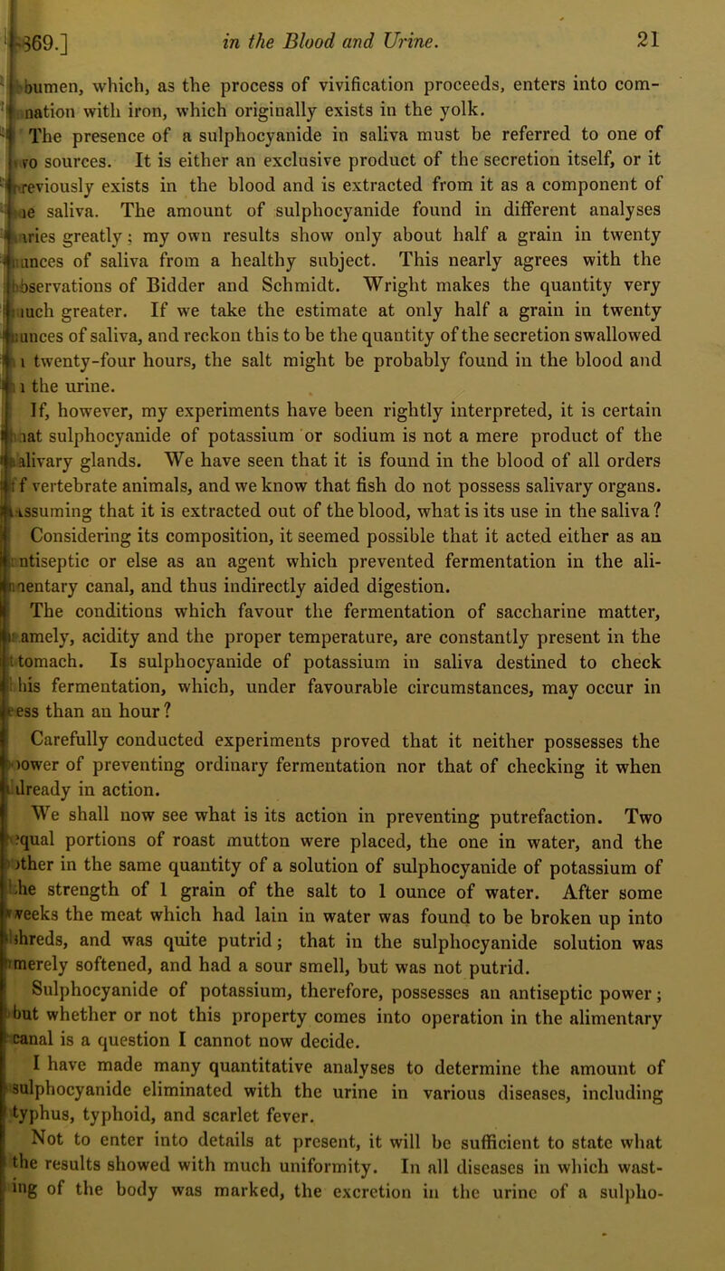 'bumen, which, as the process of vivification proceeds, enters into corn- el nation with iron, which originally exists in the yolk. The presence of a sulphocyanide in saliva must be referred to one of * ro sources. It is either an exclusive product of the secretion itself, or it ■' nreviously exists in the blood and is extracted from it as a component of • <ie saliva. The amount of sulphocyanide found in different analyses IK \ries greatly; my own results show only about half a grain in twenty < iumces of saliva from a healthy subject. This nearly agrees with the ; Observations of Bidder and Schmidt. Wright makes the quantity very i Much greater. If we take the estimate at only half a grain in twenty I Ounces of saliva, and reckon this to be the quantity of the secretion swallowed I fi i twenty-four hours, the salt might be probably found in the blood and I 11 the urine. If, however, my experiments have been rightly interpreted, it is certain jt iat sulphocyanide of potassium or sodium is not a mere product of the salivary glands. We have seen that it is found in the blood of all orders Iff vertebrate animals, and we know that fish do not possess salivary organs. lASSuming that it is extracted out of the blood, what is its use in the saliva ? Considering its composition, it seemed possible that it acted either as an i ntiseptic or else as an agent which prevented fermentation in the ali- mentary canal, and thus indirectly aided digestion. The conditions which favour the fermentation of saccharine matter, tamely, acidity and the proper temperature, are constantly present in the itomach. Is sulphocyanide of potassium in saliva destined to check his fermentation, which, under favourable circumstances, may occur in ‘ess than an hour? Carefully conducted experiments proved that it neither possesses the mower of preventing ordinary fermentation nor that of checking it when already in action. We shall now see what is its action in preventing putrefaction. Two oqual portions of roast mutton were placed, the one in water, and the 5 >ther in the same quantity of a solution of sulphocyanide of potassium of hhe strength of 1 grain of the salt to 1 ounce of water. After some »veeks the meat which had lain in water was found to be broken up into bhreds, and was quite putrid; that in the sulphocyanide solution was imerely softened, and had a sour smell, but was not putrid. Sulphocyanide of potassium, therefore, possesses an antiseptic power; f’but whether or not this property comes into operation in the alimentary canal is a question I cannot now decide. I have made many quantitative analyses to determine the amount of •sulphocyanide eliminated with the urine in various diseases, including typhus, typhoid, and scarlet fever. Not to enter into details at present, it will be sufficient to state what the results showed with much uniformity. In all diseases in which wast- ing of the body was marked, the excretion in the urine of a sulplio-