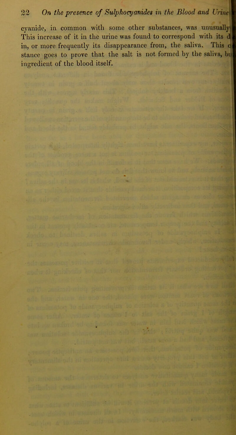 '] cyanide, in common with some other substances, was unusuallyi This increase of it in the urine was found to correspond with its a in, or more frequently its disappearance from, the saliva. This stance goes to prove that the salt is not formed by the saliva, b4 ingredient of the blood itself.