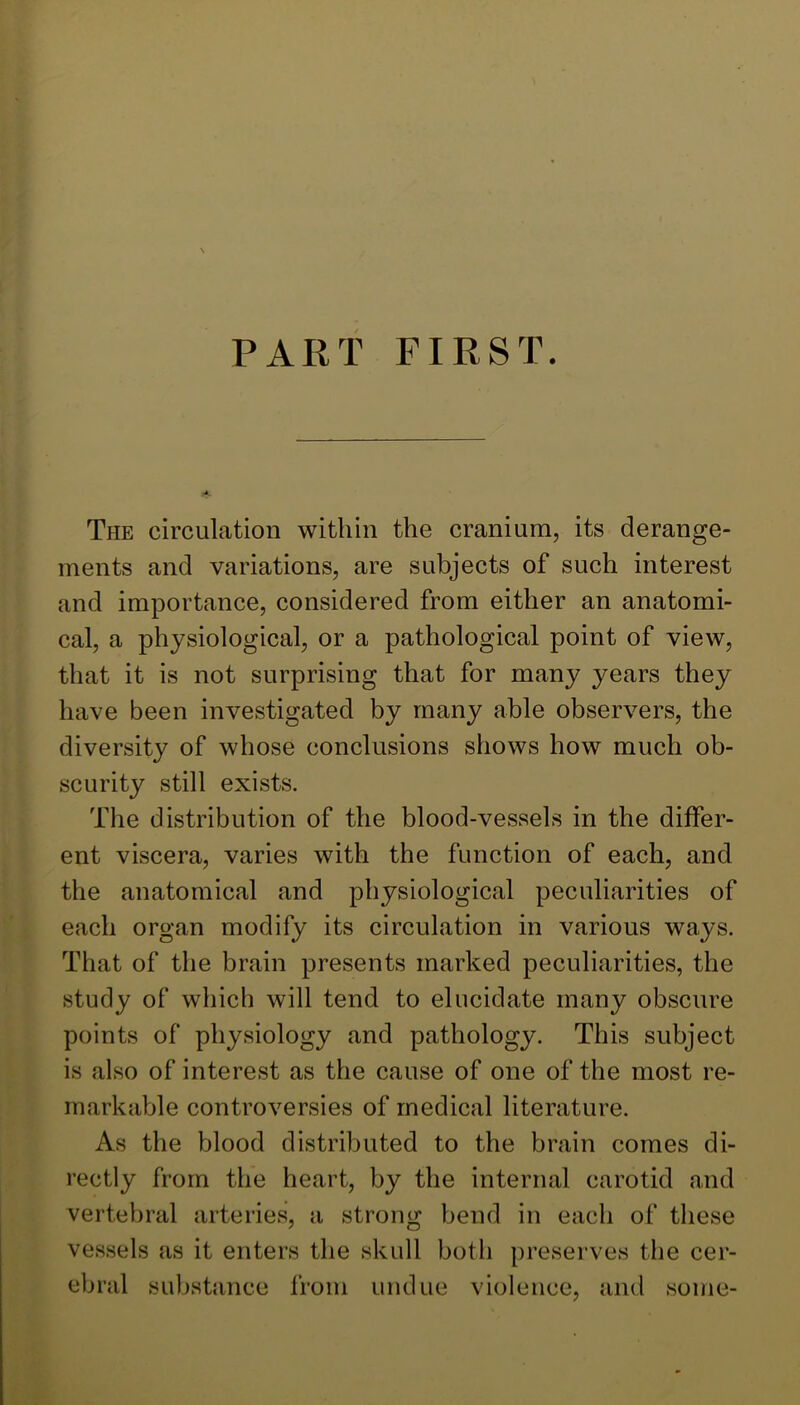 PART FIRST. The circulation within the cranium, its derange- ments and variations, are subjects of such interest and importance, considered from either an anatomi- cal, a physiological, or a pathological point of view, that it is not surprising that for many years they have been investigated by many able observers, the diversity of whose conclusions shows how much ob- scurity still exists. The distribution of the blood-vessels in the differ- ent viscera, varies with the function of each, and the anatomical and physiological peculiarities of each organ modify its circulation in various ways. That of the brain presents marked peculiarities, the study of which will tend to elucidate many obscure points of physiology and pathology. This subject is also of interest as the cause of one of the most re- markable controversies of medical literature. As the blood distributed to the brain comes di- rectly from the heart, by the internal carotid and vertebral arteries, a strong bend in each of these vessels as it enters the skull both preserves the cer- ebral substance from undue violence, and some-