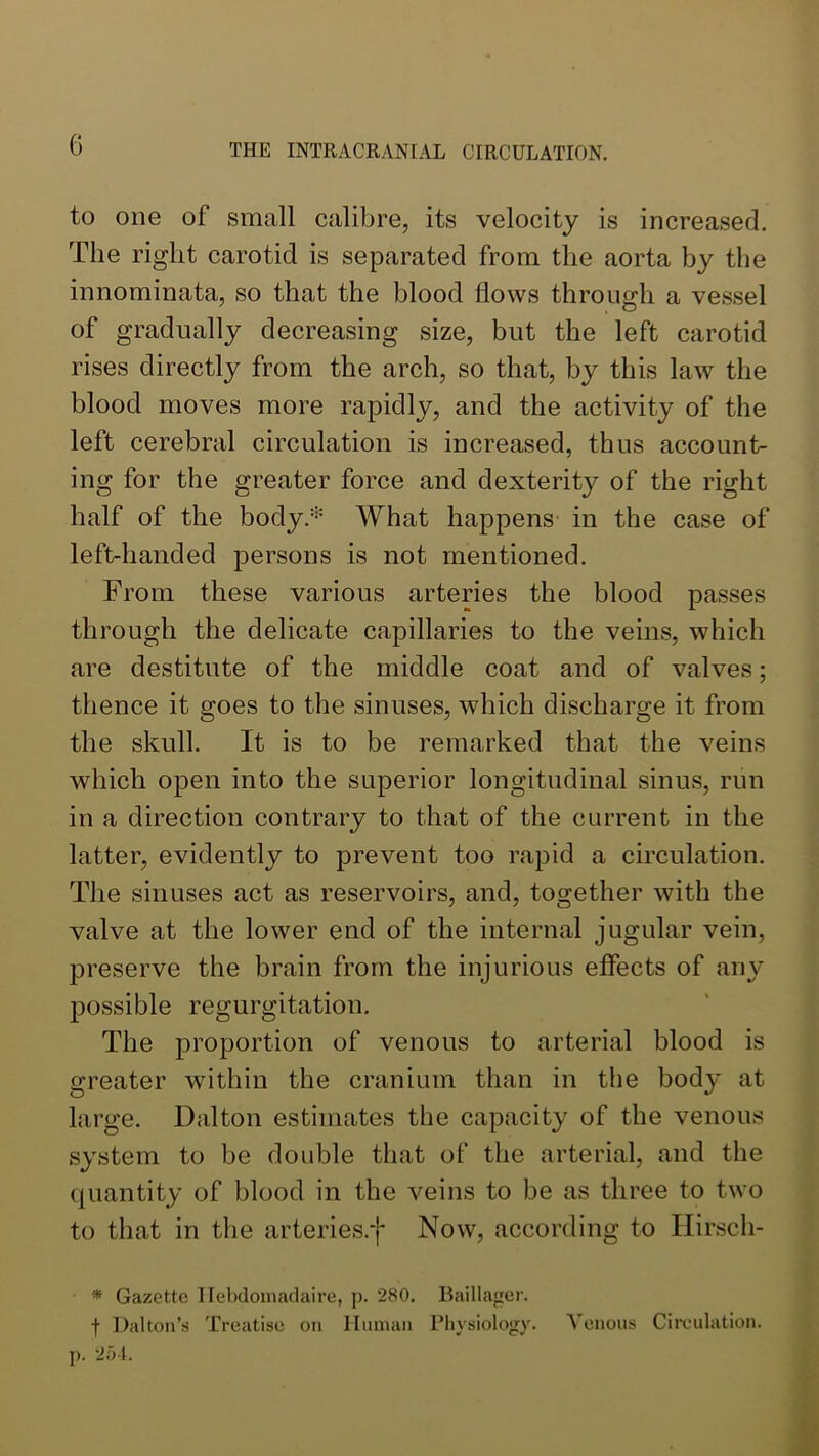 to one of small calibre, its velocity is increased. The right carotid is separated from the aorta by the innominata, so that the blood flows through a vessel of gradually decreasing size, but the left carotid rises directly from the arch, so that, by this law the blood moves more rapidly, and the activity of the left cerebral circulation is increased, thus account- ing for the greater force and dexterity of the right half of the body.''' What happens in the case of left-handed persons is not mentioned. From these various arteries the blood passes through the delicate capillaries to the veins, which are destitute of the middle coat and of valves; thence it goes to the sinuses, which discharge it from the skull. It is to be remarked that the veins which open into the superior longitudinal sinus, run in a direction contrary to that of the current in the latter, evidently to prevent too rapid a circulation. The sinuses act as reservoirs, and, together with the valve at the lower end of the internal jugular vein, preserve the brain from the injurious effects of any possible regurgitation. The proportion of venous to arterial blood is greater within the cranium than in the body at large. Dalton estimates the capacity of the venous system to be double that of the arterial, and the quantity of blood in the veins to be as three to two to that in the arteries.f Now, according to Ilirsch- * Gazette llebdoniadaire, p. 280. Baillager. f Dalton’s Treatise on Unman Physiology. p. 2.01. Venous Cireulation.