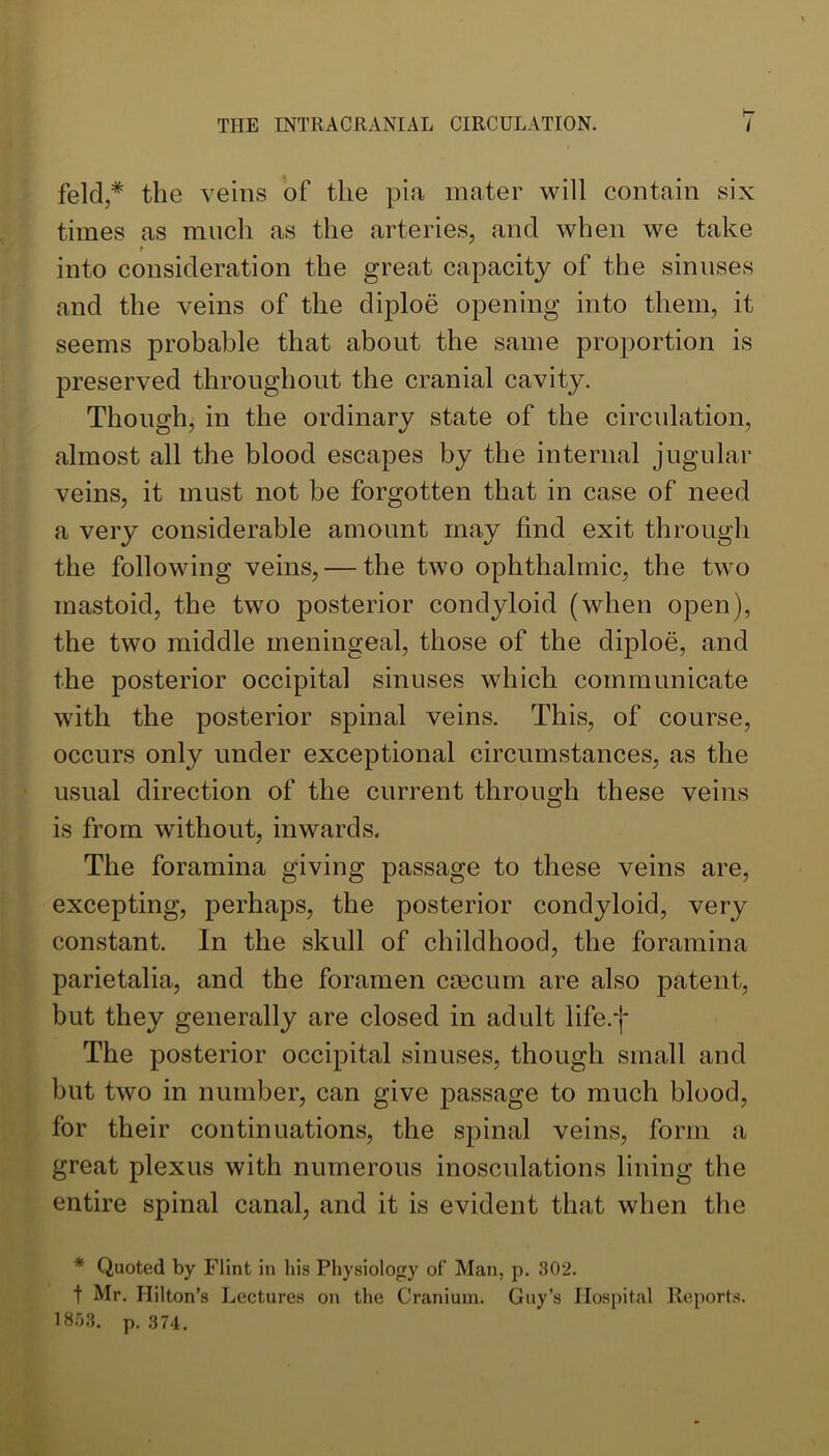 feld,* the veins of the pia mater will contain six times as much as the arteries, and when we take r into consideration the great capacity of the sinuses and the veins of the diploe opening into them, it seems probable that about the same proportion is preserved throughout the cranial cavity. Though, in the ordinary state of the circulation, almost all the blood escapes by the internal jugular veins, it must not be forgotten that in case of need a very considerable amount may find exit through the following veins, — the two ophthalmic, the two mastoid, the two posterior condyloid (when open), the two middle meningeal, those of the diploe, and the posterior occipital sinuses which communicate with the posterior spinal veins. This, of course, occurs only under exceptional circumstances, as the usual direction of the current throimh these veins O is from without, inwards. The foramina giving passage to these veins are, excepting, perhaps, the posterior condyloid, very constant. In the skull of childhood, the foramina parietalia, and the foramen cmcum are also patent, but they generally are closed in adult life.*]* The posterior occipital sinuses, though small and but two in number, can give passage to much blood, for their continuations, the spinal veins, form a great plexus with numerous inosculations lining the entire spinal canal, and it is evident that when tlie * Quoted by Flint in his Physiology of Man, p. 302. t Mr. Hilton’s Lectures on the Cranium. Guy’s Hospital Reports. IS-’iS. p. 374.