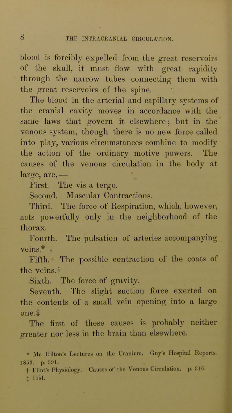 blood is forcibly expelled from the great reservoirs of the skull, it must flow with great rapidity ' through the narrow tubes connecting them with the great reservoirs of the spine. The blood in the arterial and capillary systems of the cranial cavity moves in accordance with the same laws that govern it elsewhere; but in the ’ venous system, though there is no new force called into play, various circumstances combine to modify the action of the ordinary motive powers. The causes of the venous circulation in the body at large, are,— First. The vis a tergo. Second. Muscular Contractions. Third. The force of Respiration, which, however, acts powerfully only in the neighborhood of the thorax. Fourth. The pulsation of arteries accompanying veins.’*' ^ Fifth. The possible contraction of the coats of the veins.! Sixth. The force of gravity. Seventh. The slight suction force exerted on the contents of a small vein opening into a large one.! The first of these causes is probably neither greater nor less in the brain than elsewhere. * Mr. Hilton’s Lectures on the Cranium. Guy’s Hospital Reports. 1853. p. 391. t Flint’s Physiology. Causes of the Venous Circulation, p. 31G. X Ibid.