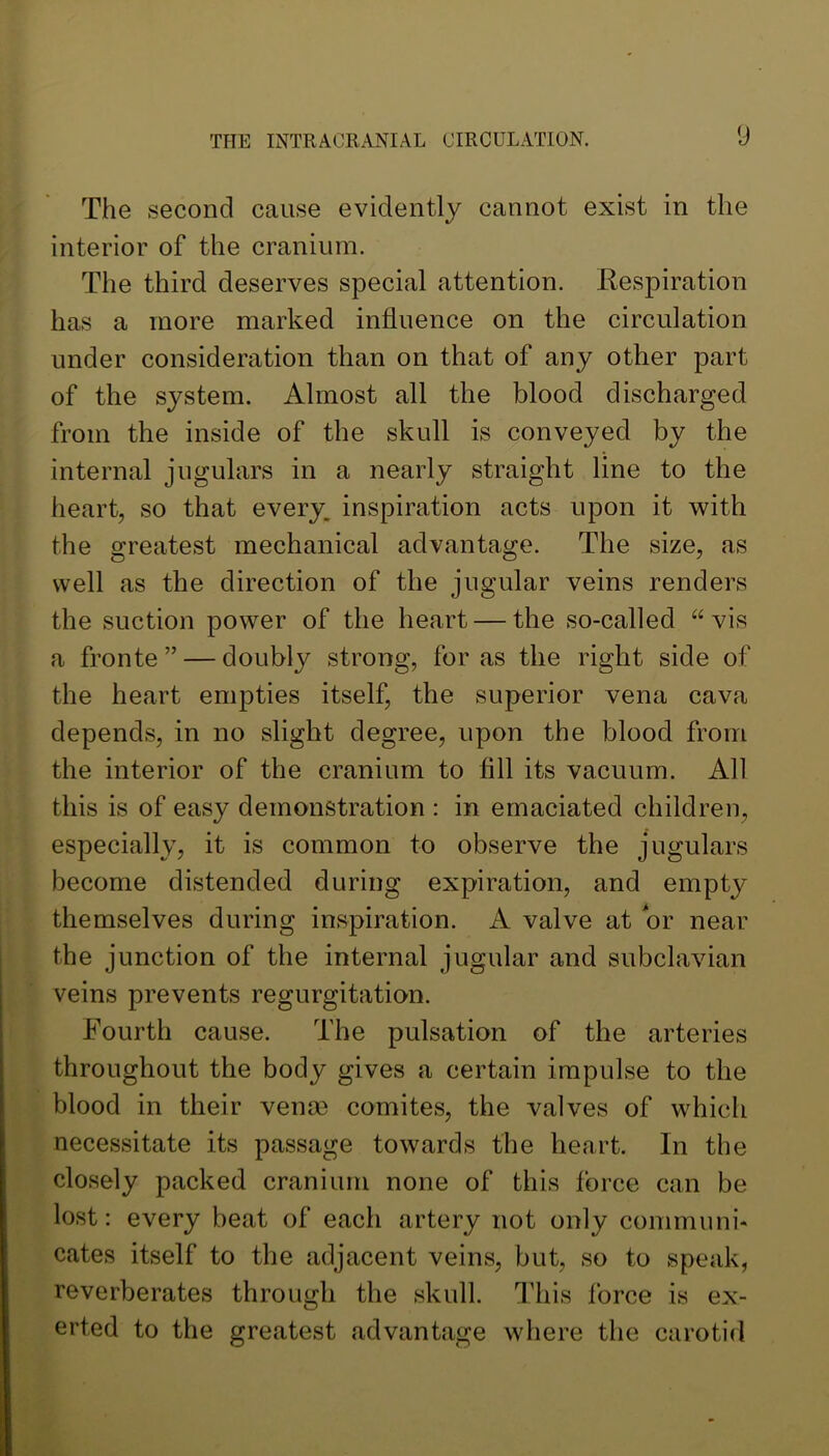 The second cause evidently cannot exist in the interior of the cranium. The third deserves special attention. Kespiration has a more marked influence on the circulation under consideration than on that of any other part of the system. Almost all the blood discharged from the inside of the skull is conveyed by the internal jugulars in a nearly straight line to the heart, so that every, inspiration acts upon it with the greatest mechanical advantage. The size, as well as the direction of the jugular veins renders the suction power of the heart — the so-called “ vis a fronte ” — doubly strong, for as the right side of the heart empties itself, the superior vena cava depends, in no slight degree, upon the blood from the interior of the cranium to All its vacuum. All this is of easy demonstration : in emaciated children, especially, it is common to observe the jugulars become distended during expiration, and empty themselves during inspiration. A valve at or near the junction of the internal jugular and subclavian veins prevents regurgitation. Fourth cause. The pulsation of the arteries throughout the body gives a certain impulse to the blood in their venm comites, the valves of which necessitate its passage towards the heart. In the closely packed cranium none of this force can be lost: every beat of each artery not only communi* cates itself to the adjacent veins, but, so to speak, reverberates through the skull. This force is ex- erted to the greatest advantage where the carotid