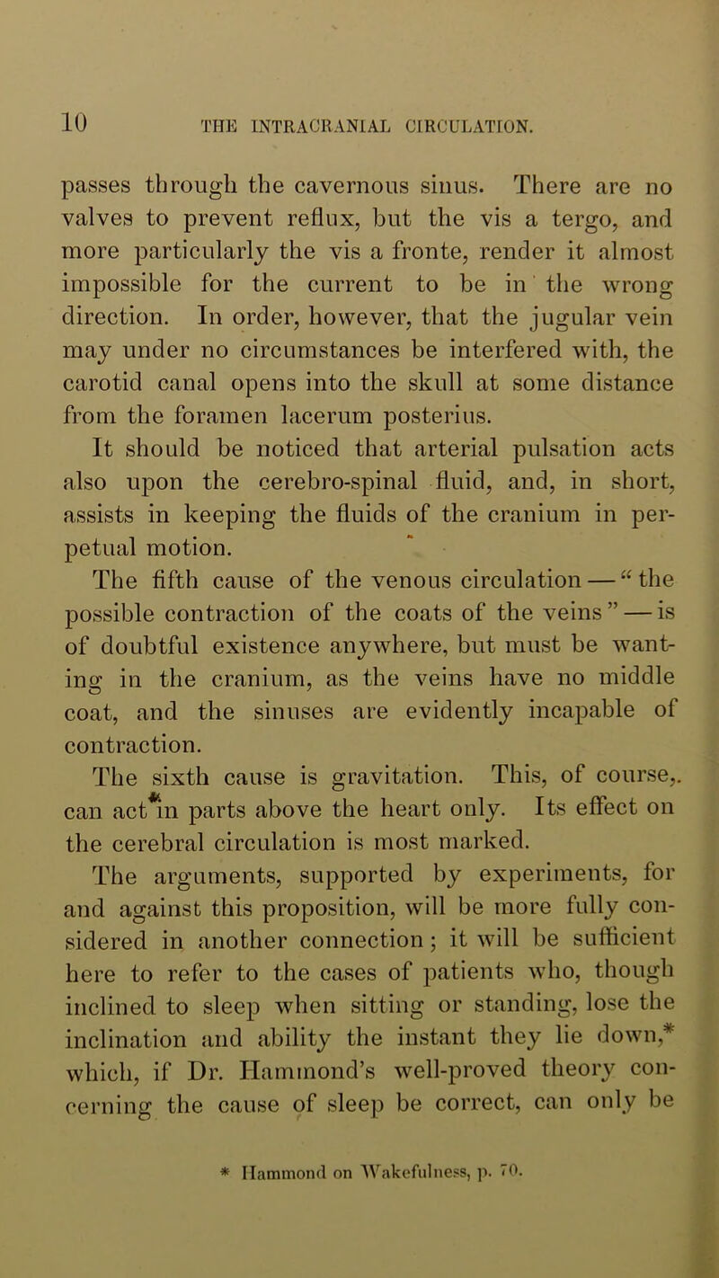passes through the cavernous sinus. There are no valves to prevent reflux, but the vis a tergo, and more particularly the vis a fronte, render it almost impossible for the current to be in the wrong direction. In order, however, that the jugular vein may under no circumstances be interfered with, the carotid canal opens into the skull at some distance from the foramen lacerum posterius. It should be noticed that arterial pulsation acts also upon the cerebro-spinal fluid, and, in short, assists in keeping the fluids of the cranium in per- petual motion. The fifth cause of the venous circulation — “the possible contraction of the coats of the veins ” — is of doubtful existence anywhere, but must be want- ing in the cranium, as the veins have no middle coat, and the sinuses are evidently incapable of contraction. The sixth cause is gravitation. This, of course,, can act^in parts above the heart only. Its effect on the cerebral circulation is most marked. The arguments, supported by experiments, for and against this proposition, will be more fully con- sidered in another connection; it will be sufficient here to refer to the cases of patients who, though inclined to sleep when sitting or standing, lose the inclination and ability the instant they lie down,* which, if Dr. Hammond’s well-proved theory con- cerning the cause of sleep be correct, can only be * Hammond on Wakefulness, p. 70.