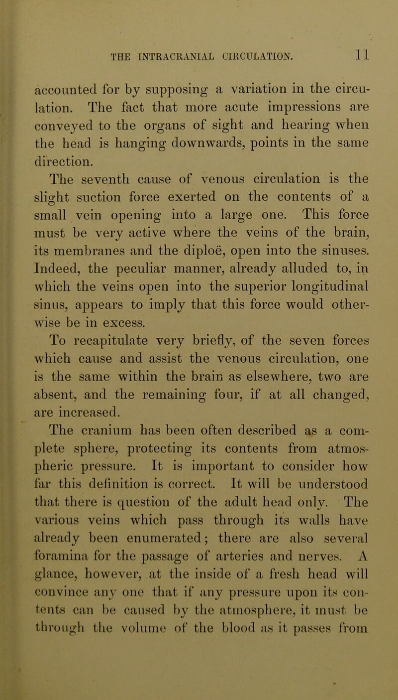 accounted for by supposing a variation in the circu- lation. The fact that more acute impressions are conveyed to the organs of sight and hearing when the head is hanging downwards, points in the same direction. The seventh cause of venous circulation is the slight suction force exerted on the contents of a small vein opening into a large one. This force must be very active where the veins of the brain, its membranes and the diploe, open into the sinuses. Indeed, the peculiar manner, already alluded to, in which the veins open into the superior longitudinal sinus, ap>pears to imply that this force would other- wise be in excess. To recapitulate very briefly, of the seven forces which cause and assist the venous circulation, one is the same within the brain as elsewhere, two are absent, and the remaining four, if at all changed, are increased. The cranium has been often described as a com- plete sphere, protecting its contents from atmos- pheric pressure. It is important to consider how far this definition is correct. It will be understood that there is question of the adult head only. The various veins which pass through its walls have already been enumerated; there are also several foramina for the passage of arteries and nerves. A glance, however, at the inside of a fresh head will convince any one that if any pressure upon its con- tents can be caused by the atmosphere, it must be til rough the volume of the blood as it passes from