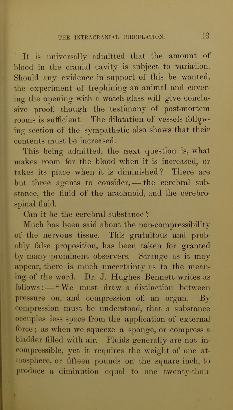 It is universally admitted that the amount of blood in the cranial cavity is subject to variation. Should any evidence in support of this be wanted, the experiment of trephining an animal and cover- ing the opening with a watch-glass will give conclu- sive proof, though the testimony of post-mortem rooms is sufficient. The dilatation of vessels follow- ing section of the sympathetic also shows that their contents must be increased. This being admitted, the next question is, what makes room for the blood when it is increased, or takes its place when it is diminished? There are but three agents to consider, — the cerebral sub- stance, the fluid of the arachnoid, and the cerebro- spinal fluid. Can it be the cerebral substance ? Much has been said about the non-compressibility of the nervous tissue. This gratuitous and prob- ably false proposition, has been taken for granted by many prominent observers. Strange as it may appear, there is much uncertainty as to the mean- ing of the word. Dr. J. Hughes Bennett writes as follows: — “We must draw a distinction between pressure on, and compression of, an organ. By compression must be understood, that a substance occupies less space from the application of external force; as when we squeeze a sponge, or compress a bladder filled with air. Fluids generally are not in- compressible, yet it requires the weight of one at- uiosphere, or fifteen pounds on the square inch, to l»roduce a diminution eciual to one twentv-thou-