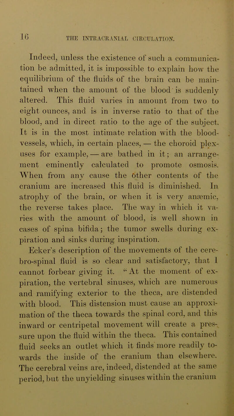 Indeed, unless the existence of such a communica- tion be admitted, it is impossible to explain how the equilibrium of the fluids of the brain can be main- tained when the amount of the blood is suddenly altered. This fluid varies in amount from two to eight ounces, and is in inverse ratio to that of the blood, and in direct ratio to the age of the subject. It is in the most intimate relation with the blood- vessels, which, in certain places, — the choroid plex- uses for example, — are bathed in it; an arrange- ment eminently calculated to promote osmosis. When from anv cause the Other contents of the t/ cranium are increased this fluid is diminished. In atrophy of the brain, or when it is very amemic, the reverse takes place. The way in which it va- ries with the amount of blood, is well shown in cases of spina bifida; the tumor swells during ex- piration and sinks during inspiration. Ecker s description of the movements of the cere- bro-spinal fluid is so clear and satisfactoiy, that 1 cannot forbear giving it. “At the moment of ex- piration, the vertebral sinuses, which are numerous and ramifying exterior to the theca, are distended with blood. This distension must cause an approxi- mation of the theca towards the spinal cord, and this inward or centripetal movement will create a pres- sure upon the fluid within the theca. This contained fluid seeks an outlet which it finds more readily to- wards the inside of the cranium than elsewhere. The cerebral veins are, indeed, distended at the same period, ])ut the unyielding sinuses within the cranium