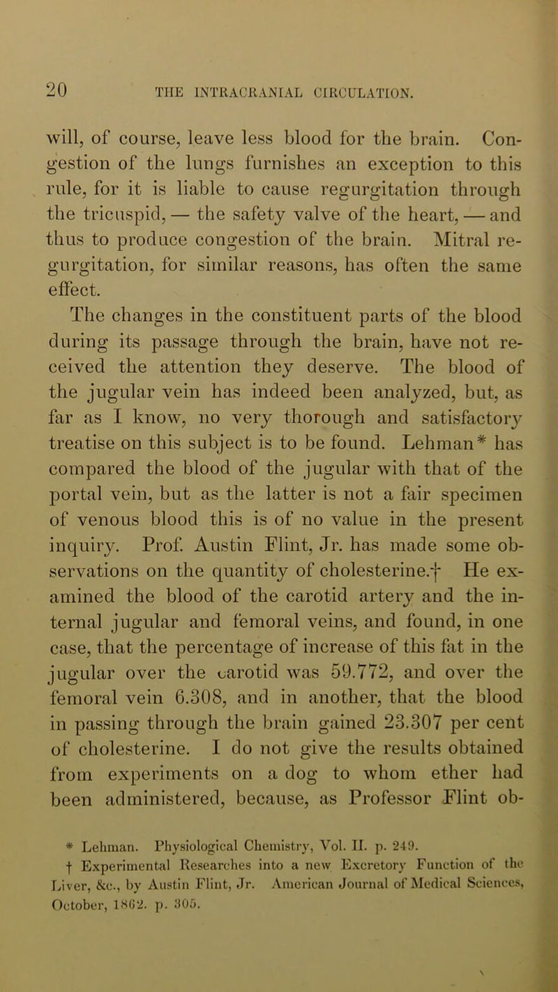 will, of course, leave less blood for the brain. Con- gestion of the lungs furnishes an exception to this rule, for it is liable to cause regurgitation through the tricuspid,— the safety valve of the heart, — and thus to produce congestion of the brain. Mitral re- gurgitation, for similar reasons, has often the same effect. The changes in the constituent parts of the blood during its passage through the brain, have not re- ceived the attention they deserve. The blood of the jugular vein has indeed been analyzed, but, as far as I know, no very thorough and satisfactory treatise on this subject is to be found. Lehman* has compared the blood of the jugular with that of the portal vein, but as the latter is not a fair specimen of venous blood this is of no value in the present inquiry. Prof. Austin Flint, Jr. has made some ob- servations on the quantity of cholesterine.j* He ex- amined the blood of the carotid artery and the in- ternal jugular and femoral veins, and found, in one case, that the percentage of increase of this fat in the jugular over the carotid was 59.772, and over the femoral vein 6.308, and in another, that the blood in passing through the brain gained 23.307 per cent of cholesterine. I do not give the results obtained from experiments on a dog to whom ether had been administered, because, as Professor Flint ob- * Lehman. Physiological Chemistry, Vol. II. p. 249. f Experimental Researches into a new Excretory Function of the Liver, &c., by Austin Flint, Jr. .\mcrican Journal of Medical Sciencc.s, October, 1.S62. p. 305.
