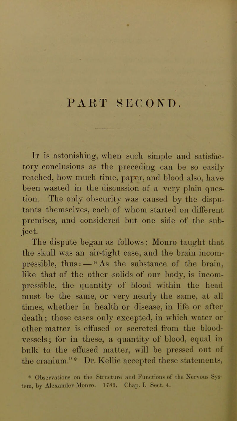 PART SECOND. It is astonishing, when such simple and satisfac- tory conclusions as the preceding can be so easily reached, how much time, papur, and blood also, have been wasted in the discussion of a very plain ques- tion. The only obscurity was caused by the dispu- tants themselves, each of whom started on different premises, and considered but one side of the sub- ject. The dispute began as follows: Monro taught that the skull was an air-tight case, and the brain incom- pressible, thus: — ‘^As the substance of the brain, like that of the other solids of our body, is incom- pressible, the quantity of blood within the head must be the same, or very nearly the same, at all times, whether in health or disease, in life or after death; those cases only excepted, in which water or other matter is effused or secreted from the blood- vessels ; for in these, a quantity of blood, equal in bulk to the effused matter, will be pressed out of the cranium.” Dr. Kellie accepted these statements, * Observations on the Striieture ami Functions of the Nervous Sys- tem, by Alexander Monro. 1783. Chap. I. Sect. 4.