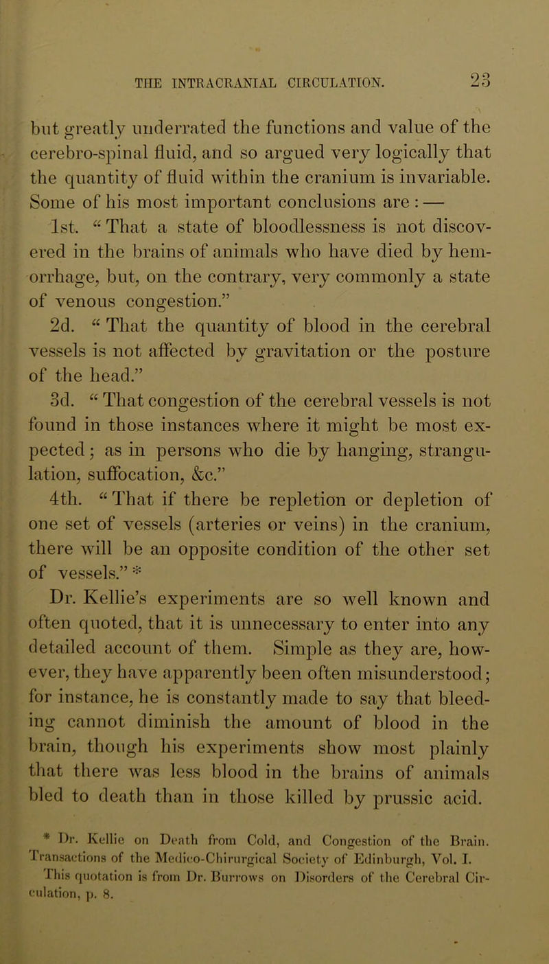 but greatly iniderrated the functions and value of the cerebro-spinal fluid, and so argued very logically that the quantity of fluid within the cranium is invariable. Some of his most important conclusions are : — 1st. That a state of bloodlessness is not discov- ered in the brains of animals who have died by hem- orrhage, but, on the contrary, very commonly a state of venous congestion.” 2d. “ That the quantity of blood in the cerebral vessels is not affected by gravitation or the posture of the head.” 3d. “ That congestion of the cerebral vessels is not found in those instances where it might be most ex- pected ; as in persons who die by hanging, strangu- lation, suffocation, &c.” 4th. “ That if there be repletion or depletion of one set of vessels (arteries or veins) in the cranium, there will be an opposite condition of the other set of vessels.” Dr. Kellie’s experiments are so well known and often quoted, that it is unnecessary to enter into any detailed account of them. Simple as they are, how- ever, they have apparently been often misunderstood; for instance, he is constantly made to say that bleed- ing cannot diminish the amount of blood in the brain, though his experiments show most plainly that there was less blood in the brains of animals bled to death than in those killed by prussic acid. * I)r. Kellie on Death from Cold, and Congestion of the Brain. Iransactions of the Medi<;o-Cliirurgical Society of Edinburgh, Vol. I. This quotation is from Dr. Burrows on Disorders of the Cerebral Cir- culation, ]). 8.