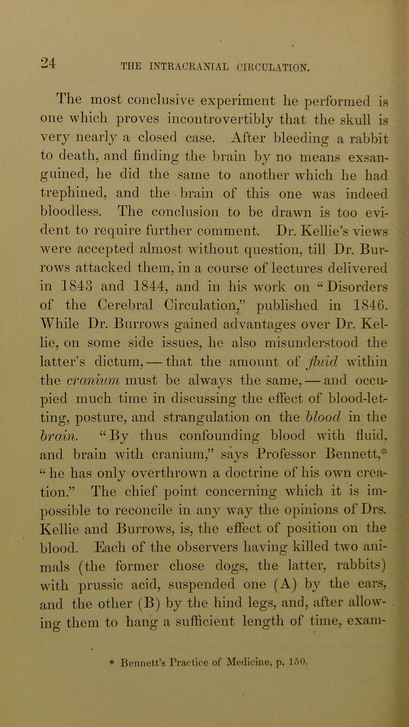 The most conclusive experiment he performed is one which proves incontrovertibly that the skull is very nearly a closed case. After bleeding a rabbit to death, and finding the brain by no means exsan- guined, he did the same to another which he had trephined, and the brain of this one was indeed bloodless. The conclusion to be drawn is too evi- dent to require further comment. Dr. Kellie’s views were accepted almost without question, till Dr. Bur- rows attacked them, in a course of lectures delivered in 1843 and 1844, and in his work on “Disorders of the Cerebral Circulation,” published in 1846. While Dr. Burrows gained advantages over Dr. Kel- lie, on some side issues, he also misunderstood the latter’s dictum, — that the amount of fluid within the cranium must be always the same, — and occu- pied much time in discussing the effect of blood-let- ting, posture, and strangulation on the blood in the brain. “ By thus confounding blood with fluid, and brain with cranium,” says Professor Bennett,'^ “he has only overthrown a doctrine of his own crea- tion.” The chief point concerning which it is im- possible to reconcile in any way the opinions of Drs. Kellie and Burrows, is, the effect of position on the blood. Each of the observers having killed two ani- mals (the former chose dogs, the latter, rabbits) with prussic acid, suspended one (A) by the ears, and the other (B) by the hind legs, and, after allow- ing them to hang a suflicient length of time, exain-